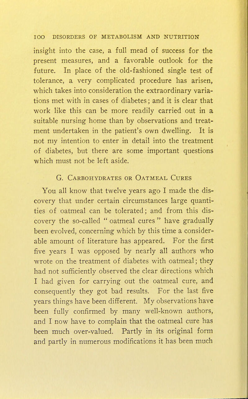 insight into the case, a full mead of success for the present measures, and a favorable outlook for the future. In place of the old-fashioned single test of tolerance, a very complicated procedure has arisen, which takes into consideration the extraordinary varia- tions met with in cases of diabetes; and it is clear that work like this can be more readily carried out in a suitable nursing home than by observations and treat- ment undertaken in the patient's own dwelling. It is not my intention to enter in detail into the treatment of diabetes, but there are some important questions which must not be left aside. G. Carbohydrates or Oatmeal Cures You all know that twelve years ago I made the dis- covery that under certain circumstances large quanti- ties of oatmeal can be tolerated; and from this dis- covery the so-called oatmeal cures have gradually been evolved, concerning which by this time a consider- able amount of literature has appeared. For the first five years I was opposed by nearly all authors who wrote on the treatment of diabetes with oatmeal; they had not sufficiently observed the clear directions which I had given for carrying out the oatmeal cure, and consequently they got bad results. For the last five years things have been different. My observations have been fully confirmed by many well-known authors, and I now have to complain that the oatmeal cure has been much over-valued. Partly in its original form and partly in numerous modifications it has been much