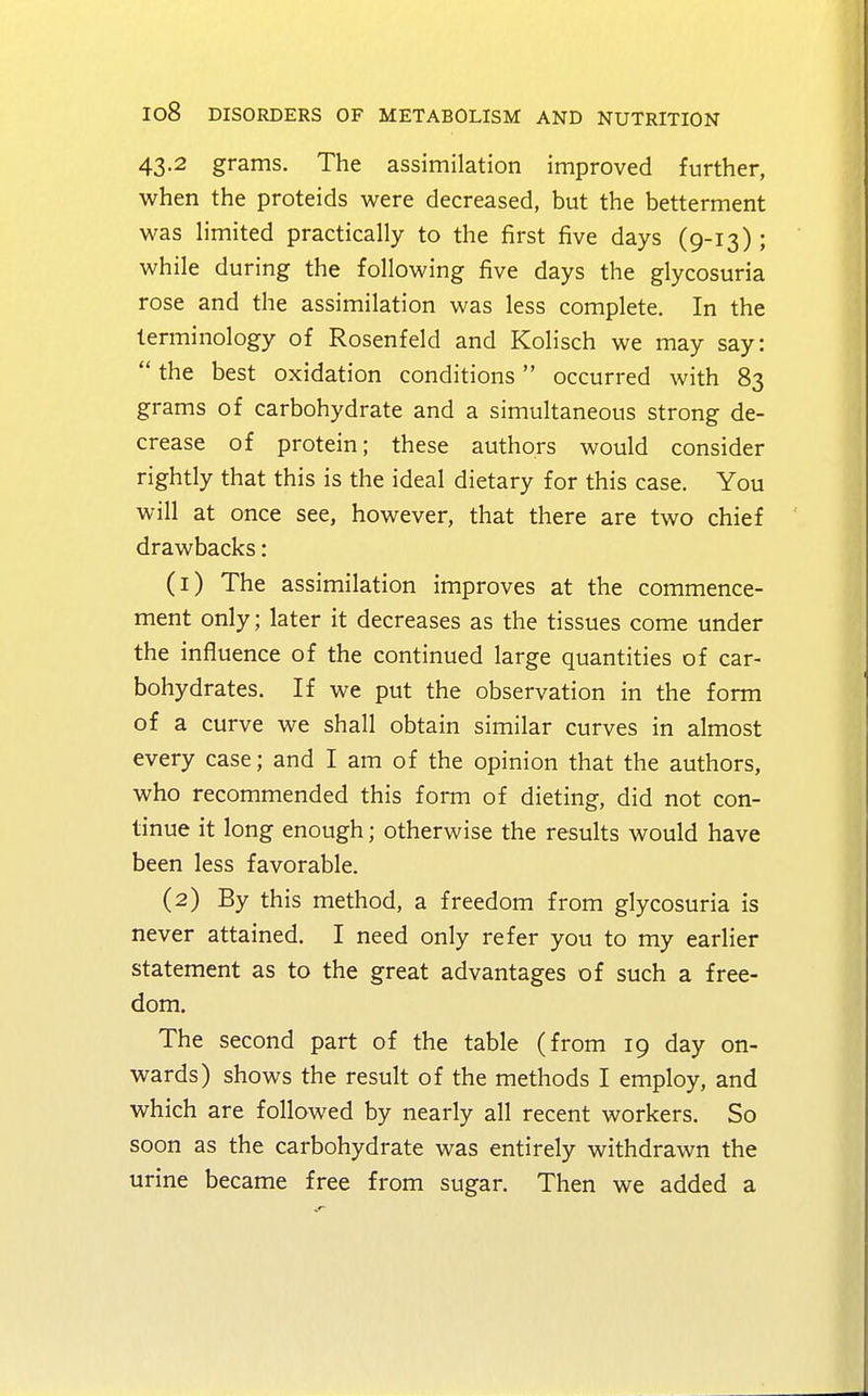 43.2 grams. The assimilation improved further, when the proteids were decreased, but the betterment was limited practically to the first five days (9-13) ; while during the following five days the glycosuria rose and the assimilation was less complete. In the terminology of Rosenfeld and Kolisch we may say:  the best oxidation conditions occurred with 83 grams of carbohydrate and a simultaneous strong de- crease of protein; these authors would consider rightly that this is the ideal dietary for this case. You will at once see, however, that there are two chief drawbacks: (1) The assimilation improves at the commence- ment only; later it decreases as the tissues come under the influence of the continued large quantities of car- bohydrates. If we put the observation in the form of a curve we shall obtain similar curves in almost every case; and I am of the opinion that the authors, who recommended this form of dieting, did not con- tinue it long enough; otherwise the results would have been less favorable. (2) By this method, a freedom from glycosuria is never attained. I need only refer you to my earlier statement as to the great advantages of such a free- dom. The second part of the table (from 19 day on- wards) shows the result of the methods I employ, and which are followed by nearly all recent workers. So soon as the carbohydrate was entirely withdrawn the urine became free from sugar. Then we added a