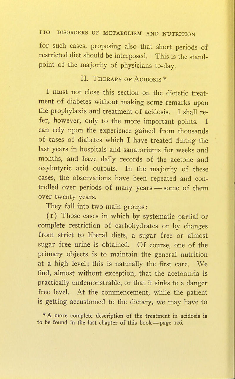 for such cases, proposing also that short periods of restricted diet should be interposed. This is the stand- point of the majority of physicians to-day. H. Therapy of Acidosis * I must not close this section on the dietetic treat- ment of diabetes without making some remarks upon the prophylaxis and treatment of acidosis. I shall re- fer, however, only to the more important points. I can rely upon the experience gained from thousands of cases of diabetes which I have treated during the last years in hospitals and sanatoriums for weeks and months, and have daily records of the acetone and oxybutyric acid outputs. In the majority of these cases, the observations have been repeated and con- trolled over periods of many years—some of them over twenty years. They fall into two main groups: (i) Those cases in which by systematic partial or complete restriction of carbohydrates or by changes from strict to liberal diets, a sugar free or almost sugar free urine is obtained. Of course, one of the primary objects is to maintain the general nutrition at a high level; this is naturally the first care. We find, almost without exception, that the acetonuria is practically undemonstrable, or that it sinks to a danger free level. At the commencement, while the patient is getting accustomed to the dietary, we may have to *A more complete description of the treatment in acidosis is to be found in the last chapter of this book — page 126.