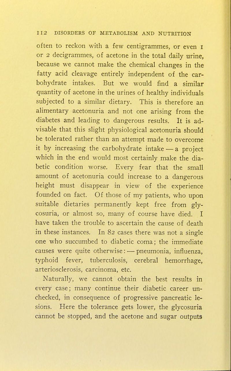 often to reckon with a few centigrammes, or even I or 2 decigrammes, of acetone in the total daily urine, because we cannot make the chemical changes in the fatty acid cleavage entirely independent of the car- bohydrate intakes. But we would find a similar quantity of acetone in the urines of healthy individuals subjected to a similar dietary. This is therefore an alimentary acetonuria and not one arising from the diabetes and leading to dangerous results. It is ad- visable that this slight physiological acetonuria should be tolerated rather than an attempt made to overcome it by increasing the carbohydrate intake — a project which in the end would most certainly make the dia- betic condition worse. Every fear that the small amount of acetonuria could increase to a dangerous height must disappear in view of the experience founded on fact. Of those of my patients, who upon suitable dietaries permanently kept free from gly- cosuria, or almost so, many of course have died. I have taken the trouble to ascertain the cause of death in these instances. In 82 cases there was not a single one who succumbed to diabetic coma; the immediate causes were quite otherwise: — pneumonia, influenza, typhoid fever, tuberculosis, cerebral hemorrhage, arteriosclerosis, carcinoma, etc. Naturally, we cannot obtain the best results in every case; many continue their diabetic career un- checked, in consequence of progressive pancreatic le- sions. Here the tolerance gets lower, the glycosuria cannot be stopped, and the acetone and sugar outputs