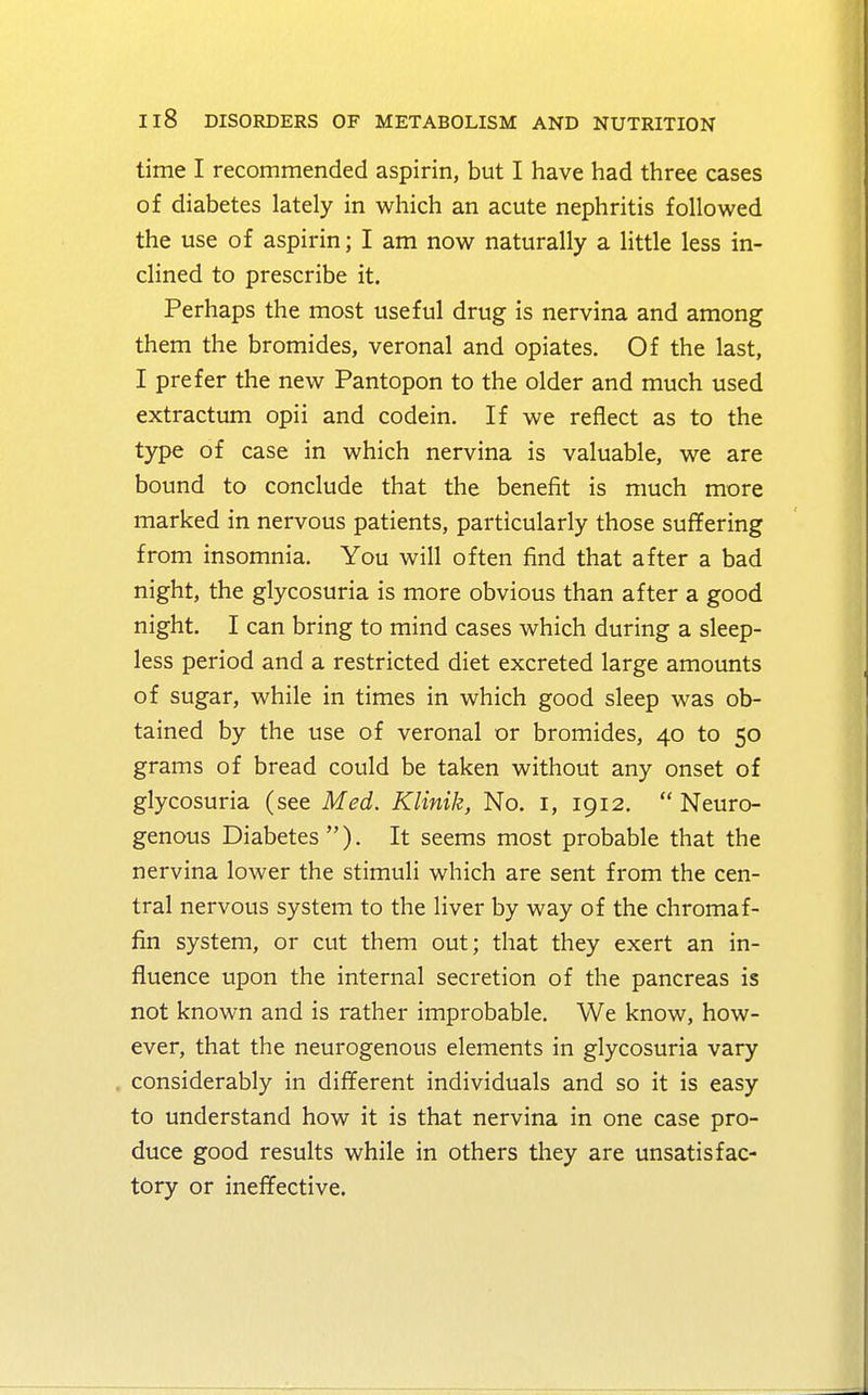 time I recommended aspirin, but I have had three cases of diabetes lately in which an acute nephritis followed the use of aspirin; I am now naturally a little less in- clined to prescribe it. Perhaps the most useful drug is nervina and among them the bromides, veronal and opiates. Of the last, I prefer the new Pantopon to the older and much used extractum opii and codein. If we reflect as to the type of case in which nervina is valuable, we are bound to conclude that the benefit is much more marked in nervous patients, particularly those suffering from insomnia. You will often find that after a bad night, the glycosuria is more obvious than after a good night. I can bring to mind cases which during a sleep- less period and a restricted diet excreted large amounts of sugar, while in times in which good sleep was ob- tained by the use of veronal or bromides, 40 to 50 grams of bread could be taken without any onset of glycosuria (see Med. Klinik, No. 1, 1912.  Neuro- genous Diabetes). It seems most probable that the nervina lower the stimuli which are sent from the cen- tral nervous system to the liver by way of the chromaf- fin system, or cut them out; that they exert an in- fluence upon the internal secretion of the pancreas is not known and is rather improbable. We know, how- ever, that the neurogenous elements in glycosuria vary considerably in different individuals and so it is easy to understand how it is that nervina in one case pro- duce good results while in others they are unsatisfac- tory or ineffective.