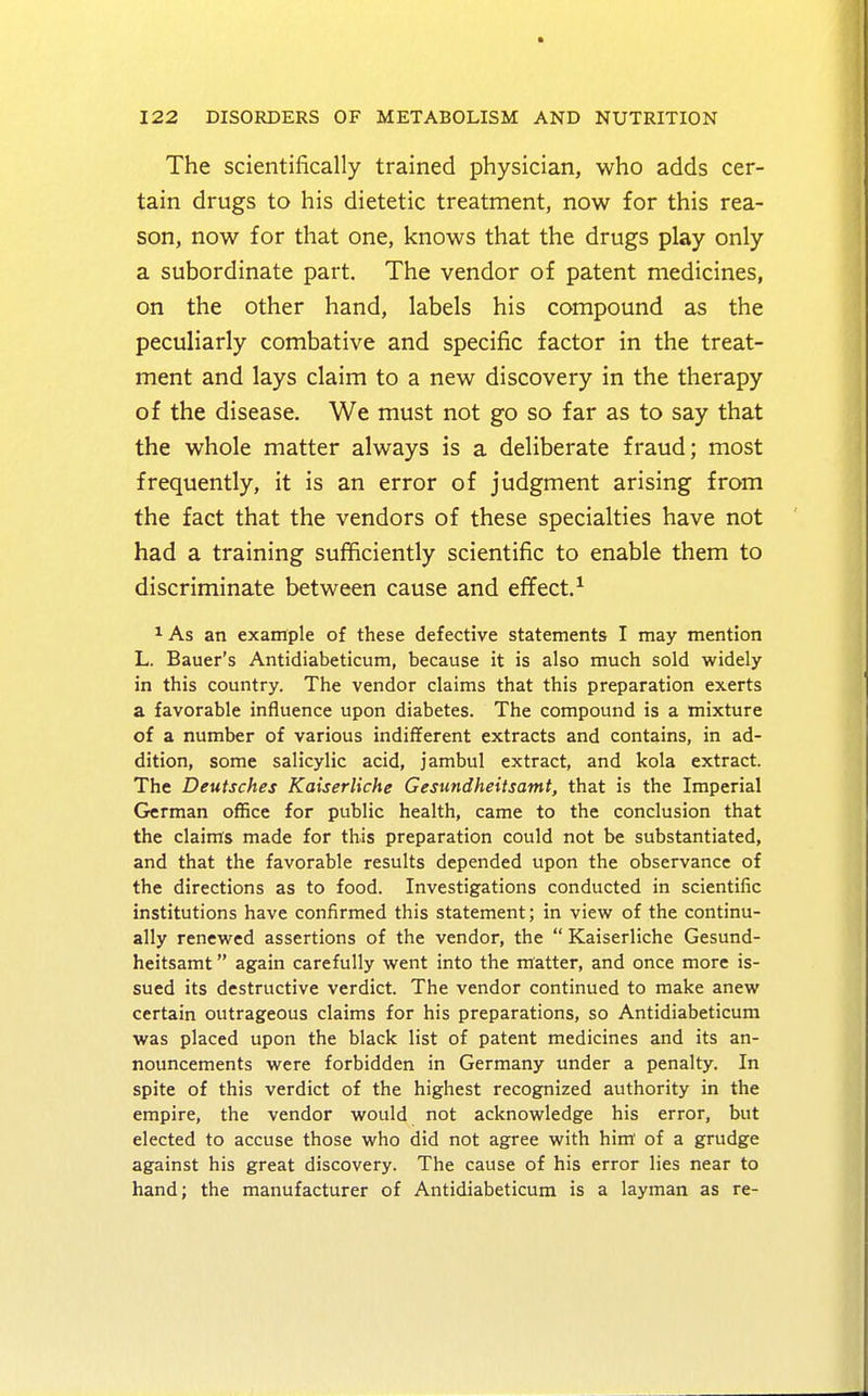 The scientifically trained physician, who adds cer- tain drugs to his dietetic treatment, now for this rea- son, now for that one, knows that the drugs play only a subordinate part. The vendor of patent medicines, on the other hand, labels his compound as the peculiarly combative and specific factor in the treat- ment and lays claim to a new discovery in the therapy of the disease. We must not go so far as to say that the whole matter always is a deliberate fraud; most frequently, it is an error of judgment arising from the fact that the vendors of these specialties have not had a training sufficiently scientific to enable them to discriminate between cause and effect.1 1 As an example of these defective statements I may mention L. Bauer's Antidiabeticum, because it is also much sold widely in this country. The vendor claims that this preparation exerts a favorable influence upon diabetes. The compound is a mixture of a number of various indifferent extracts and contains, in ad- dition, some salicylic acid, jambul extract, and kola extract. The Deutsches Kaiserliche Gesundheitsamt, that is the Imperial German office for public health, came to the conclusion that the claims made for this preparation could not be substantiated, and that the favorable results depended upon the observance of the directions as to food. Investigations conducted in scientific institutions have confirmed this statement; in view of the continu- ally renewed assertions of the vendor, the  Kaiserliche Gesund- heitsamt  again carefully went into the matter, and once more is- sued its destructive verdict. The vendor continued to make anew certain outrageous claims for his preparations, so Antidiabeticum was placed upon the black list of patent medicines and its an- nouncements were forbidden in Germany under a penalty. In spite of this verdict of the highest recognized authority in the empire, the vendor would not acknowledge his error, but elected to accuse those who did not agree with him of a grudge against his great discovery. The cause of his error lies near to hand; the manufacturer of Antidiabeticum is a layman as re-