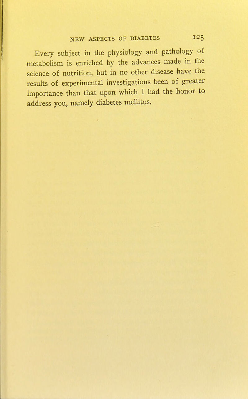 Every subject in the physiology and pathology of metabolism is enriched by the advances made in the science of nutrition, but in no other disease have the results of experimental investigations been of greater importance than that upon which I had the honor to address you, namely diabetes mellitus.