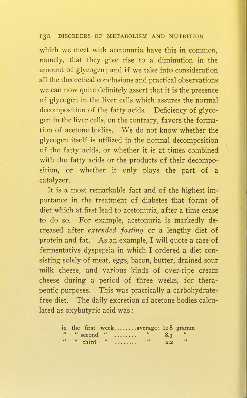 which we meet with acetonuria have this in common, namely, that they give rise to a diminution in the amount of glycogen; and if we take into consideration all the theoretical conclusions and practical observations we can now quite definitely assert that it is the presence of glycogen in the liver cells which assures the normal decomposition of the fatty acids. Deficiency of glyco- gen in the liver cells, on the contrary, favors the forma- tion of acetone bodies. We do not know whether the glycogen itself is utilized in the normal decomposition of the fatty acids, or whether it is at times combined with the fatty acids or the products of their decompo- sition, or whether it only plays the part of a catalyzer. It is a most remarkable fact and of the highest im- portance in the treatment of diabetes that forms of diet which at first lead to acetonuria, after a time cease to do so. For example, acetonuria is markedly de- creased after extended fasting or a lengthy diet of protein and fat. As an example, I will quote a case of fermentative dyspepsia in which I ordered a diet con- sisting solely of meat, eggs, bacon, butter, drained sour milk cheese, and various kinds of over-ripe cream cheese during a period of three weeks, for thera- peutic purposes. This was practically a carbohydrate- free diet. The daily excretion of acetone bodies calcu- lated as oxybutyric acid was: in the first week   second    third  .average: 12.8 gramm .  8.3  .  2.2