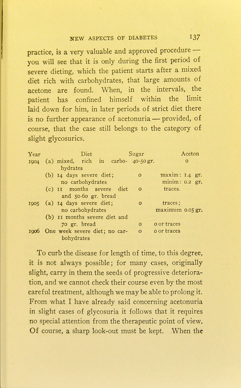 practice, is a very valuable and approved procedure — you will see that it is only during the first period of severe dieting, which the patient starts after a mixed diet rich with carbohydrates, that large amounts of acetone are found. When, in the intervals, the patient has confined himself within the limit laid down for him, in later periods of strict diet there is no further appearance of acetonuria — provided, of course, that the case still belongs to the category of slight glycosurics. Year Diet Sugar Aceton 1904 (a) mixed, rich in carbo- 40-50 gr. 0 hydrates (b) 14 days severe diet; o maxim: 1.4 gr. no carbohydrates minim: 0.2 gr. (c) 11 months severe diet o traces. and 50-60 gr. bread 1905 (a) 14 days severe diet; 0 traces; no carbohydrates maximum 0.05 gr. (b) 11 months severe diet and 70 gr. bread o 0 or traces 1006 One week severe diet; no car- o 0 or traces bohydrates To curb the disease for length of time, to this degree, it is not always possible; for many cases, originally slight, carry in them the seeds of progressive deteriora- tion, and we cannot check their course even by the most Careful treatment, although we may be able to prolong it. From what I have already said concerning acetonuria in slight cases of glycosuria it follows that it requires no special attention from the therapeutic point of view. Of course, a sharp look-out must be kept. When the