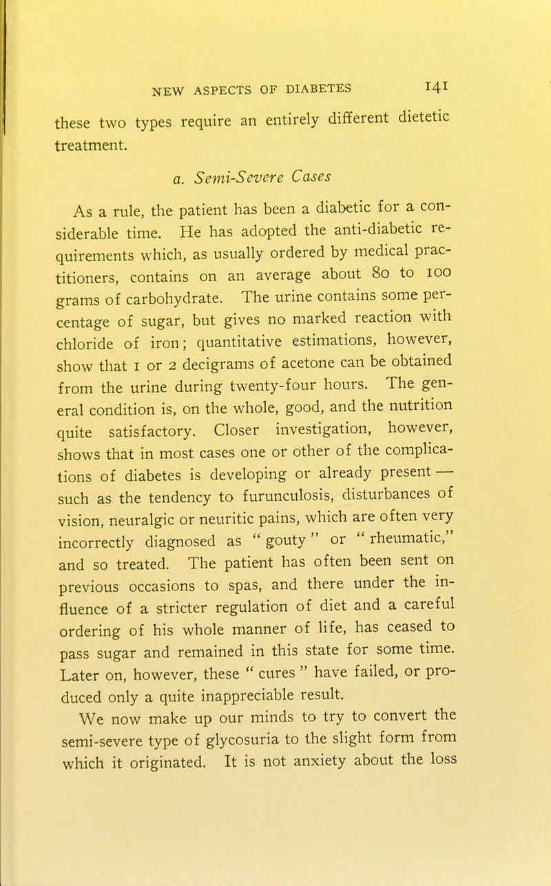these two types require an entirely different dietetic treatment. a. Semi-Severe C&ses As a rule, the patient has been a diabetic for a con- siderable time. He has adopted the anti-diabetic re- quirements which, as usually ordered by medical prac- titioners, contains on an average about 80 to 100 grams of carbohydrate. The urine contains some per- centage of sugar, but gives no marked reaction with chloride of iron; quantitative estimations, however, show that 1 or 2 decigrams of acetone can be obtained from the urine during twenty-four hours. The gen- eral condition is, on the whole, good, and the nutrition quite satisfactory. Closer investigation, however, shows that in most cases one or other of the complica- tions of diabetes is developing or already present — such as the tendency to furunculosis, disturbances of vision, neuralgic or neuritic pains, which are often very incorrectly diagnosed as gouty or rheumatic, and so treated. The patient has often been sent on previous occasions to spas, and there under the in- fluence of a stricter regulation of diet and a careful ordering of his whole manner of life, has ceased to pass sugar and remained in this state for some time. Later on, however, these cures have failed, or pro- duced only a quite inappreciable result. We now make up our minds to try to convert the semi-severe type of glycosuria to the slight form from which it originated. It is not anxiety about the loss