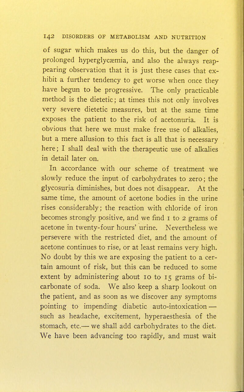 of sugar which makes us do this, but the danger of prolonged hyperglycemia, and also the always reap- pearing observation that it is just these cases that ex- hibit a further tendency to get worse when once they have begun to be progressive. The only practicable method is the dietetic; at times this not only involves very severe dietetic measures, but at the same time exposes the patient to the risk of acetonuria. It is obvious that here we must make free use of alkalies, but a mere allusion to this fact is all that is necessary here; I shall deal with the therapeutic use of alkalies in detail later on. In accordance with our scheme of treatment we slowly reduce the input of carbohydrates to zero; the glycosuria diminishes, but does not disappear. At the same time, the amount of acetone bodies in the urine rises considerably; the reaction with chloride of iron becomes strongly positive, and we find 1 to 2 grams of acetone in twenty-four hours' urine. Nevertheless we persevere with the restricted diet, and the amount of acetone continues to rise, or at least remains very high. No doubt by this we are exposing the patient to a cer- tain amount of risk, but this can be reduced to some extent by administering about 10 to 15 grams of bi- carbonate of soda. We also keep a sharp lookout on the patient, and as soon as we discover any symptoms pointing to impending diabetic auto-intoxication — such as headache, excitement, hyperaesthesia of the stomach, etc.— we shall add carbohydrates to the diet. We have been advancing too rapidly, and must wait