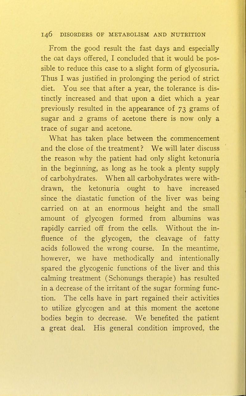From the good result the fast days and especially the oat days offered, I concluded that it would be pos- sible to reduce this case to a slight form of glycosuria. Thus I was justified in prolonging the period of strict diet. You see that after a year, the tolerance is dis- tinctly increased and that upon a diet which a year previously resulted in the appearance of 73 grams of sugar and 2 grams of acetone there is now only a trace of sugar and acetone. What has taken place between the commencement and the close of the treatment? We will later discuss the reason why the patient had only slight ketonuria in the beginning, as long as he took a plenty supply of carbohydrates. Wrhen all carbohydrates were with- drawn, the ketonuria ought to have increased since the diastatic function of the liver was being carried on at an enormous height and the small amount of glycogen formed from albumins was rapidly carried off from the cells. Without the in- fluence of the glycogen, the cleavage of fatty acids followed the wrong course. In the meantime, however, we have methodically and intentionally spared the glycogenic functions of the liver and this calming treatment (Schonungs therapie) has resulted in a decrease of the irritant of the sugar forming func- tion. The cells have in part regained their activities to utilize glycogen and at this moment the acetone bodies begin to decrease. We benefited the patient a great deal. His general condition improved, the