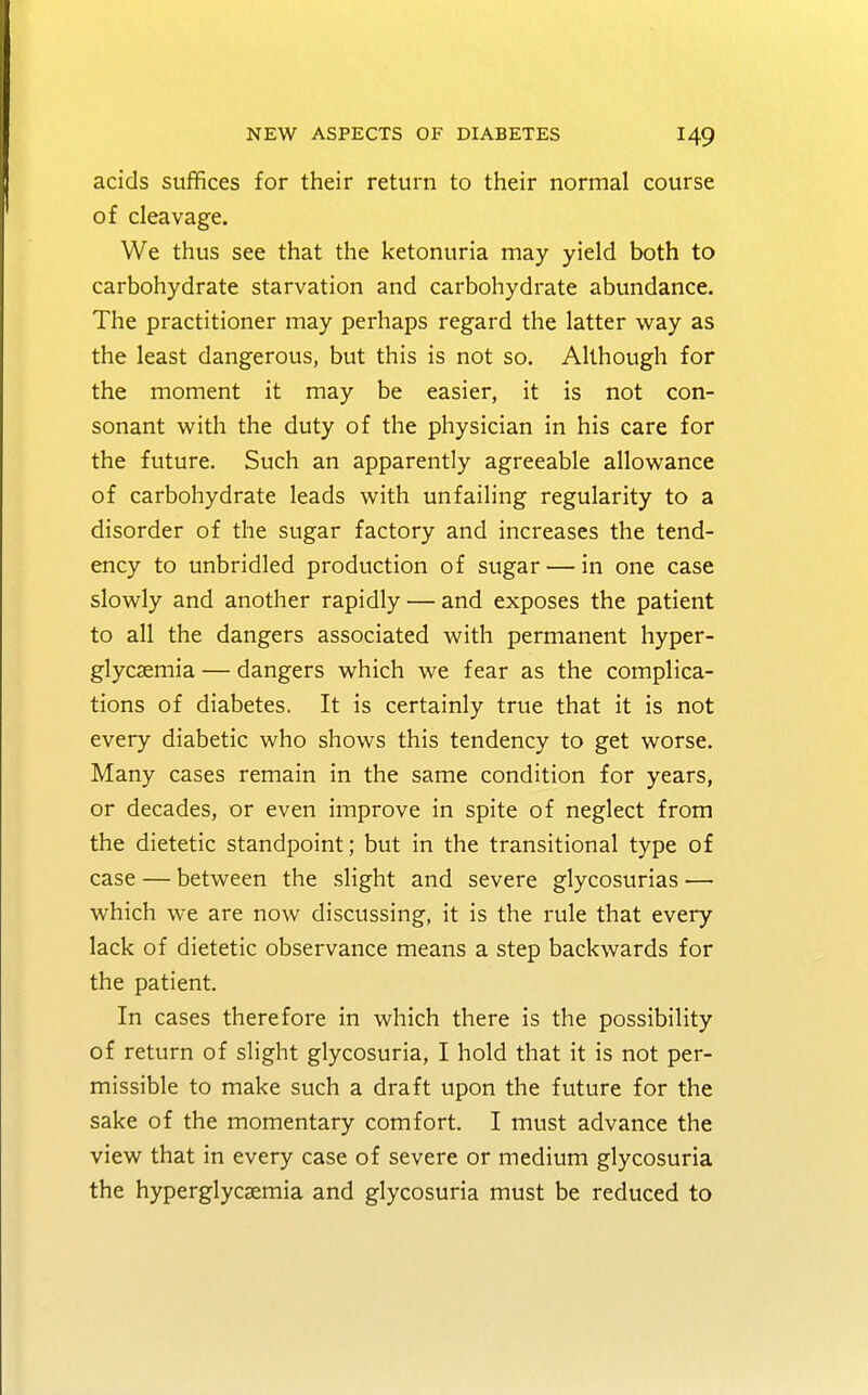 acids suffices for their return to their normal course of cleavage. We thus see that the ketonuria may yield both to carbohydrate starvation and carbohydrate abundance. The practitioner may perhaps regard the latter way as the least dangerous, but this is not so. Although for the moment it may be easier, it is not con- sonant with the duty of the physician in his care for the future. Such an apparently agreeable allowance of carbohydrate leads with unfailing regularity to a disorder of the sugar factory and increases the tend- ency to unbridled production of sugar — in one case slowly and another rapidly — and exposes the patient to all the dangers associated with permanent hyper- glycemia — dangers which we fear as the complica- tions of diabetes. It is certainly true that it is not every diabetic who shows this tendency to get worse. Many cases remain in the same condition for years, or decades, or even improve in spite of neglect from the dietetic standpoint; but in the transitional type of case — between the slight and severe glycosurias — which we are now discussing, it is the rule that every lack of dietetic observance means a step backwards for the patient. In cases therefore in which there is the possibility of return of slight glycosuria, I hold that it is not per- missible to make such a draft upon the future for the sake of the momentary comfort. I must advance the view that in every case of severe or medium glycosuria the hyperglycemia and glycosuria must be reduced to