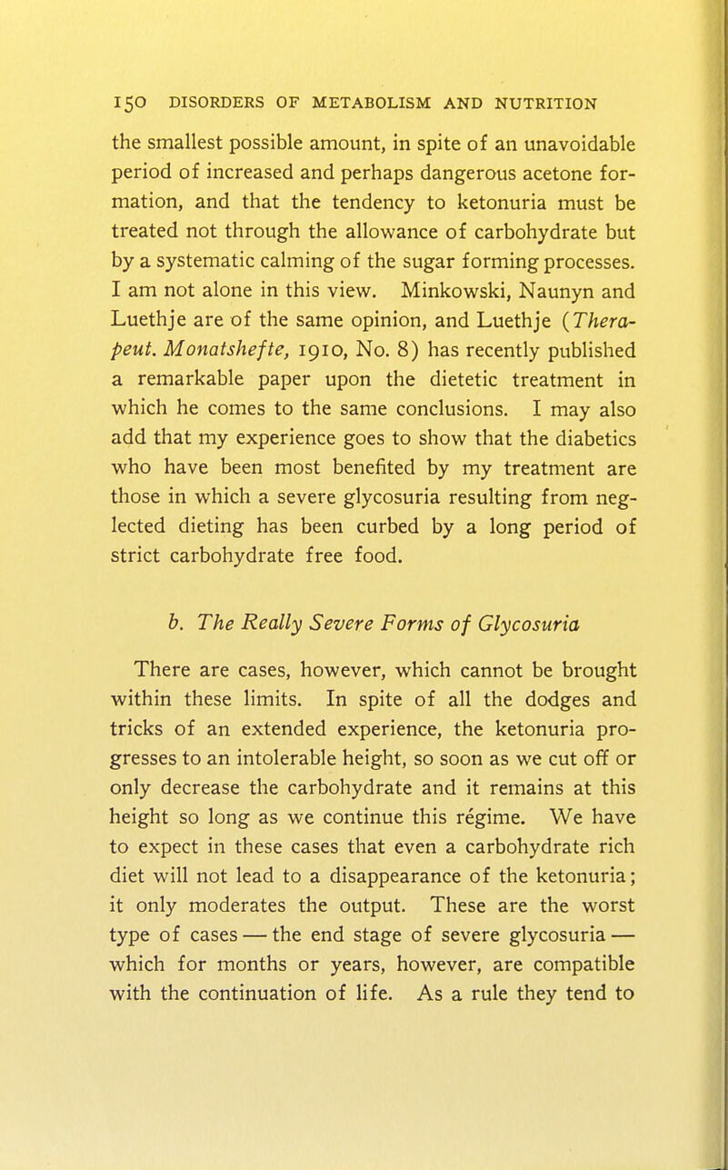 the smallest possible amount, in spite of an unavoidable period of increased and perhaps dangerous acetone for- mation, and that the tendency to ketonuria must be treated not through the allowance of carbohydrate but by a systematic calming of the sugar forming processes. I am not alone in this view. Minkowski, Naunyn and Luethje are of the same opinion, and Luethje (Thera- peut. Monatshefte, 1910, No. 8) has recently published a remarkable paper upon the dietetic treatment in which he comes to the same conclusions. I may also add that my experience goes to show that the diabetics who have been most benefited by my treatment are those in which a severe glycosuria resulting from neg- lected dieting has been curbed by a long period of strict carbohydrate free food. b. The Really Severe Forms of Glycosuria There are cases, however, which cannot be brought within these limits. In spite of all the dodges and tricks of an extended experience, the ketonuria pro- gresses to an intolerable height, so soon as we cut off or only decrease the carbohydrate and it remains at this height so long as we continue this regime. We have to expect in these cases that even a carbohydrate rich diet will not lead to a disappearance of the ketonuria; it only moderates the output. These are the worst type of cases — the end stage of severe glycosuria — which for months or years, however, are compatible with the continuation of life. As a rule they tend to