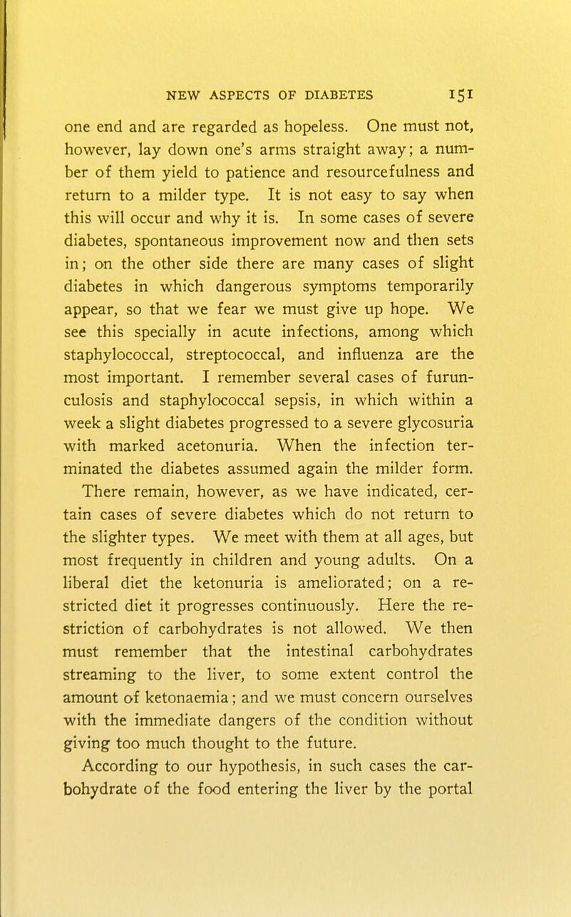 one end and are regarded as hopeless. One must not, however, lay down one's arms straight away; a num- ber of them yield to patience and resourcefulness and return to a milder type. It is not easy to say when this will occur and why it is. In some cases of severe diabetes, spontaneous improvement now and then sets in; on the other side there are many cases of slight diabetes in which dangerous symptoms temporarily appear, so that we fear we must give up hope. We see this specially in acute infections, among which staphylococcal, streptococcal, and influenza are the most important. I remember several cases of furun- culosis and staphylococcal sepsis, in which within a week a slight diabetes progressed to a severe glycosuria with marked acetonuria. When the infection ter- minated the diabetes assumed again the milder form. There remain, however, as we have indicated, cer- tain cases of severe diabetes which do not return to the slighter types. We meet with them at all ages, but most frequently in children and young adults. On a liberal diet the ketonuria is ameliorated; on a re- stricted diet it progresses continuously. Here the re- striction of carbohydrates is not allowed. We then must remember that the intestinal carbohydrates streaming to the liver, to some extent control the amount of ketonaemia; and we must concern ourselves with the immediate dangers of the condition without giving too much thought to the future. According to our hypothesis, in such cases the car- bohydrate of the food entering the liver by the portal