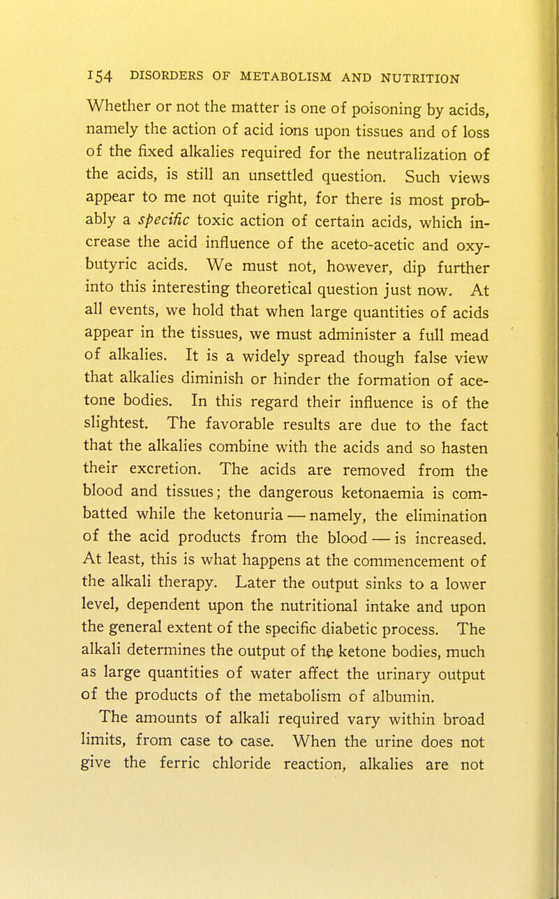 Whether or not the matter is one of poisoning by acids, namely the action of acid ions upon tissues and of loss of the fixed alkalies required for the neutralization of the acids, is still an unsettled question. Such views appear to me not quite right, for there is most prob- ably a specific toxic action of certain acids, which in- crease the acid influence of the aceto-acetic and oxy- butyric acids. We must not, however, dip further into this interesting theoretical question just now. At all events, we hold that when large quantities of acids appear in the tissues, we must administer a full mead of alkalies. It is a widely spread though false view that alkalies diminish or hinder the formation of ace- tone bodies. In this regard their influence is of the slightest. The favorable results are due to the fact that the alkalies combine with the acids and so hasten their excretion. The acids are removed from the blood and tissues; the dangerous ketonaemia is com- batted while the ketonuria — namely, the elimination of the acid products from the blood — is increased. At least, this is what happens at the commencement of the alkali therapy. Later the output sinks to a lower level, dependent upon the nutritional intake and upon the general extent of the specific diabetic process. The alkali determines the output of the ketone bodies, much as large quantities of water affect the urinary output of the products of the metabolism of albumin. The amounts of alkali required vary within broad limits, from case to case. When the urine does not give the ferric chloride reaction, alkalies are not