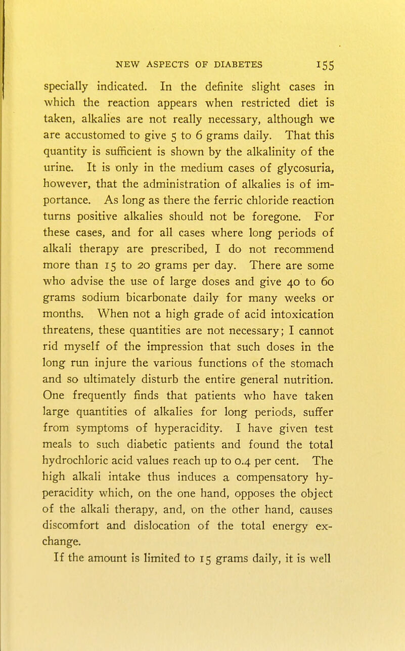 specially indicated. In the definite slight cases in which the reaction appears when restricted diet is taken, alkalies are not really necessary, although we are accustomed to give 5 to 6 grams daily. That this quantity is sufficient is shown by the alkalinity of the urine. It is only in the medium cases of glycosuria, however, that the administration of alkalies is of im- portance. As long as there the ferric chloride reaction turns positive alkalies should not be foregone. For these cases, and for all cases where long periods of alkali therapy are prescribed, I do not recommend more than 15 to 20 grams per day. There are some who advise the use of large doses and give 40 to 60 grams sodium bicarbonate daily for many weeks or months. When not a high grade of acid intoxication threatens, these quantities are not necessary; I cannot rid myself of the impression that such doses in the long run injure the various functions of the stomach and so ultimately disturb the entire general nutrition. One frequently finds that patients who have taken large quantities of alkalies for long periods, suffer from symptoms of hyperacidity. I have given test meals to such diabetic patients and found the total hydrochloric acid values reach up to 0.4 per cent. The high alkali intake thus induces a compensatory hy- peracidity which, on the one hand, opposes the object of the alkali therapy, and, on the other hand, causes discomfort and dislocation of the total energy ex- change. If the amount is limited to 15 grams daily, it is well