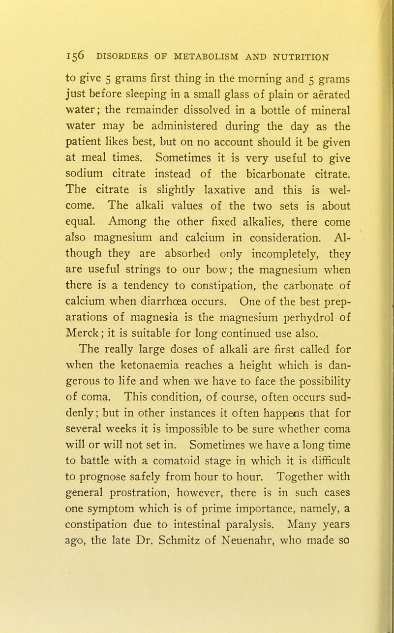 to give 5 grams first thing in the morning and 5 grams just before sleeping in a small glass of plain or aerated water; the remainder dissolved in a bottle of mineral water may be administered during the day as the patient likes best, but on no account should it be given at meal times. Sometimes it is very useful to give sodium citrate instead of the bicarbonate citrate. The citrate is slightly laxative and this is wel- come. The alkali values of the two sets is about equal. Among the other fixed alkalies, there come also magnesium and calcium in consideration. Al- though they are absorbed only incompletely, they are useful strings to our bow; the magnesium when there is a tendency to constipation, the carbonate of calcium when diarrhoea occurs. One of the best prep- arations of magnesia is the magnesium perhydrol of Merck; it is suitable for long continued use also. The really large doses of alkali are first called for when the ketonaemia reaches a height which is dan- gerous to life and when we have to face the possibility of coma. This condition, of course, often occurs sud- denly; but in other instances it often happens that for several weeks it is impossible to be sure whether coma will or will not set in. Sometimes we have a long time to battle with a comatoid stage in which it is difficult to prognose safely from hour to hour. Together with general prostration, however, there is in such cases one symptom which is of prime importance, namely, a constipation due to intestinal paralysis. Many years ago, the late Dr. Schmitz of Neuenahr, who made so
