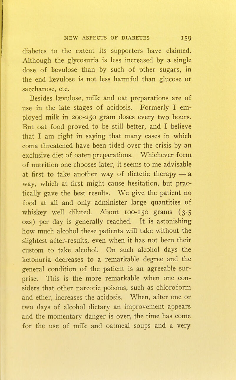 diabetes to the extent its supporters have claimed. Although the glycosuria is less increased by a single dose of Isevulose than by such of other sugars, in the end laevulose is not less harmful than glucose or saccharose, etc. Besides laevulose, milk and oat preparations are of use in the late stages of acidosis. Formerly I em- ployed milk in 200-250 gram doses every two hours. But oat food proved to be still better, and I believe that I am right in saying that many cases in which coma threatened have been tided over the crisis by an exclusive diet of oaten preparations. Whichever form of nutrition one chooses later, it seems to me advisable at first to take another way of dietetic therapy — a way, which at first might cause hesitation, but prac- tically gave the best results. We give the patient no food at all and only administer large quantities of whiskey well diluted. About 100-150 grams (3-5 ozs) per day is generally reached. It is astonishing how much alcohol these patients will take without the slightest after-results, even when it has not been their custom to take alcohol. On such alcohol days the ketonuria decreases to a remarkable degree and the general condition of the patient is an agreeable sur- prise. This is the more remarkable when one con- siders that other narcotic poisons, such as chloroform and ether, increases the acidosis. When, after one or two days of alcohol dietary an improvement appears and the momentary danger is over, the time has come for the use of milk and oatmeal soups and a very