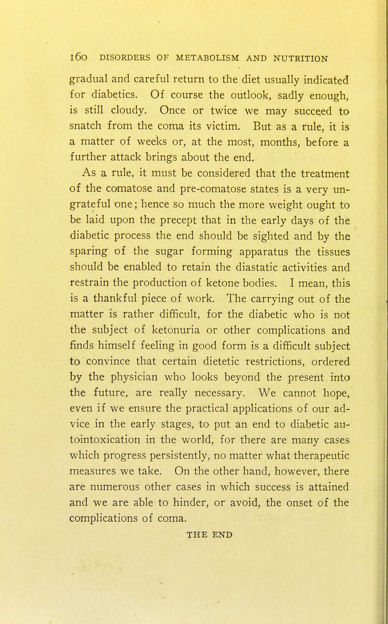 gradual and careful return to the diet usually indicated for diabetics. Of course the outlook, sadly enough, is still cloudy. Once or twice we may succeed to snatch from the coma its victim. But as a rule, it is a matter of weeks or, at the most, months, before a further attack brings about the end. As a rule, it must be considered that the treatment of the comatose and pre-comatose states is a very un- grateful one; hence so much the more weight ought to be laid upon the precept that in the early days of the diabetic process the end should be sighted and by the sparing of the sugar forming apparatus the tissues should be enabled to retain the diastatic activities and restrain the production of ketone bodies. I mean, this is a thankful piece of work. The carrying out of the matter is rather difficult, for the diabetic who is not the subject of ketonuria or other complications and finds himself feeling in good form is a difficult subject to convince that certain dietetic restrictions, ordered by the physician who looks beyond the present into the future, are really necessary. We cannot hope, even if we ensure the practical applications of our ad- vice in the early stages, to put an end to diabetic au- tointoxication in the world, for there are many cases which progress persistently, no matter what therapeutic measures we take. On the other hand, however, there are numerous other cases in which success is attained and we are able to hinder, or avoid, the onset of the complications of coma. THE END