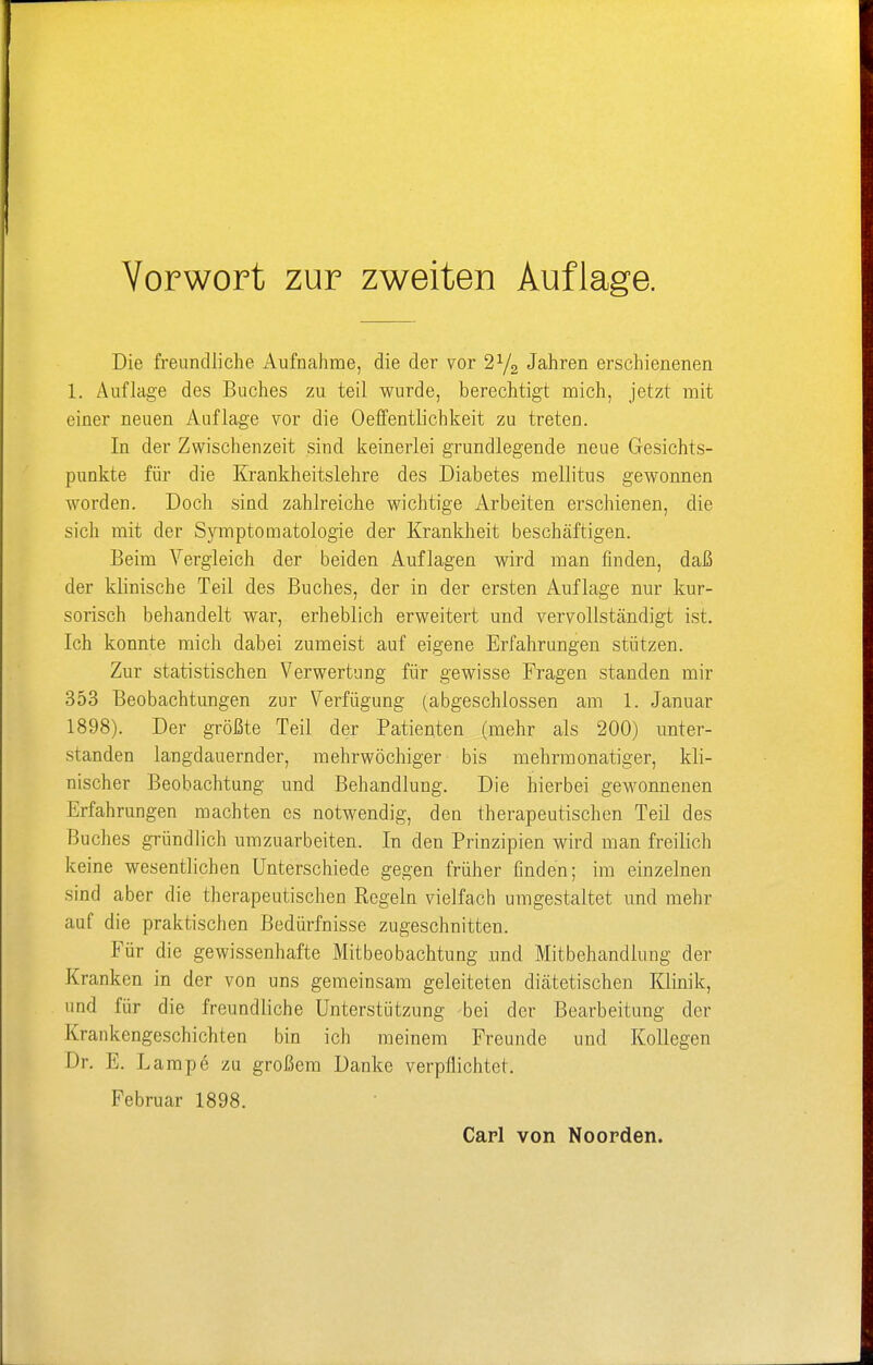 Die freundliche Aufnahme, die der vor 2y2 Jahren erschienenen 1. Auflage des Buches zu teil wurde, berechtigt mich, jetzt mit einer neuen Auflage vor die Oeffentlichkeit zu treten. In der Zwischenzeit sind keinerlei grundlegende neue Gesichts- punkte für die Krankheitslehre des Diabetes mellitus gewonnen worden. Doch sind zahlreiche wichtige Arbeiten erschienen, die sich mit der Symptomatologie der Krankheit beschäftigen. Beim Vergleich der beiden Auflagen wird man finden, daß der klinische Teil des Buches, der in der ersten Auflage nur kur- sorisch behandelt war, erheblich erweitert und vervollständigt ist. Ich konnte mich dabei zumeist auf eigene Erfahrungen stützen. Zur statistischen Verwertung für gewisse Fragen standen mir 353 Beobachtungen zur Verfügung (abgeschlossen am 1. Januar 1898). Der größte Teil der Patienten (mehr als 200) unter- standen langdauernder, mehrwöchiger bis mehrmonatiger, kli- nischer Beobachtung und Behandlung. Die hierbei gewonnenen Erfahrungen machten es notwendig, den therapeutischen Teil des Buches gründlich umzuarbeiten. In den Prinzipien wird man freilich keine wesentlichen Unterschiede gegen früher finden; im einzelnen sind aber die therapeutischen Regeln vielfach umgestaltet und mehr auf die praktischen Bedürfnisse zugeschnitten. Für die gewissenhafte Mitbeobachtung .und Mitbehandlung der Kranken in der von uns gemeinsam geleiteten diätetischen Klinik, und für die freundliche Unterstützung bei der Bearbeitung der Krankengeschichten bin ich meinem Freunde und Kollegen Dr. E. Lampe zu großem Danke verpflichtet. Februar 1898.