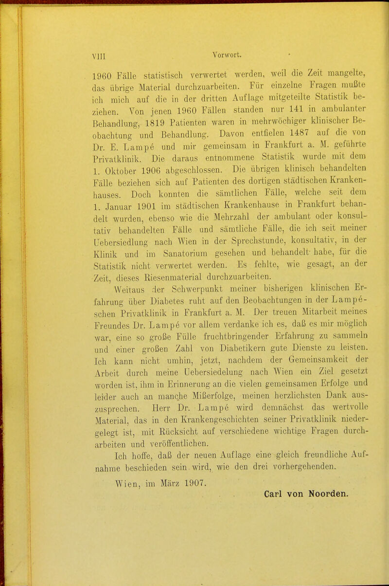 Vorwort. 1960 Fälle statistisch verwertet werden, weil die Zeit mangelte, das übrige Material durchzuarbeiten. Für einzelne Fragen mußte ich mich auf die in der dritten Auflage mitgeteilte Statistik be- ziehen. Von jenen 1960 Fällen standen nur 141 in ambulanter Behandlung, 1819 Patienten waren in mehrwöchiger klinischer Be- obachtung und Behandlung. Davon entfielen 1487 auf die von Dr. E. Lampe und mir gemeinsam in Frankfurt a. M. geführte Privatklinik. Die daraus entnommene Statistik wurde mit dem 1. Oktober 1906 abgeschlossen. Die übrigen klinisch behandelten Fälle beziehen sich auf Patienten des dortigen städtischen Kranken- hauses. Doch konnten die sämtlichen Fälle, welche seit dem 1. Januar 1901 im städtischen Krankenhause in Frankfurt behan- delt wurden, ebenso wie die Mehrzahl der ambulant oder konsul- tativ behandelten Fälle und sämtliche Fälle, die ich seit meiner Lebersiediung nach Wien in der Sprechstunde, konsultativ, in der Klinik und im Sanatorium gesehen und behandelt' habe, für die Statistik nicht verwertet werden. Es fehlte, wie gesagt, an der Zeit, dieses Riesenmaterial durchzuarbeiten. Weitaus der Schwerpunkt meiner bisherigen klinischen Er- fahrung über Diabetes ruht auf den Beobachtungen in der Lampe- schen Privatklinik in Frankfurt a. M. Der treuen Mitarbeit meines Freundes Dr. Lampe vor allem verdanke ich es, daß es mir möglich war, eine so große Fülle fruchtbringender Erfahrung zu sammeln und einer großen Zahl von Diabetikern gute Dienste zu leisten. Ich kann nicht umhin, jetzt, nachdem der Gemeinsamkeit der Arbeit durch meine Uebersiedelung nach Wien ein Ziel gesetzt worden ist, ihm in Erinnerung an die vielen gemeinsamen Erfolge und leider auch an manche Mißerfolge, meinen herzlichsten Dank aus- zusprechen. Herr Dr. Lampe wird demnächst das wertvolle Material, das in den Krankengeschichten seiner Privatklinik nieder- gelegt ist, mit Rücksicht auf verschiedene wichtige Fragen durch- arbeiten und veröffentlichen. Ich hoffe, daß der neuen Auflage eine gleich freundliche Auf- nahme beschieden sein wird, wie den drei vorhergehenden. Wien, im März 1907.