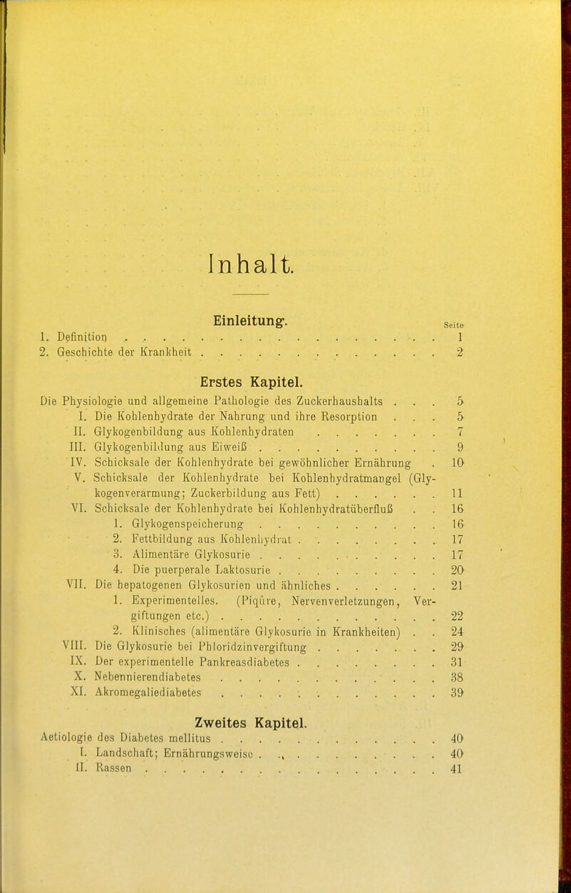 Inhalt. Einleitung:. Seite 1. Definition , , 1 2. Geschichte der Krankheit 2 Erstes Kapitel. Die Physiologie und allgemeine Pathologie des Zuckerhaushalts ... 5 I. Die Kohlenhydrate der Nahrung und ihre Resorption ... 5 II. Glykogenbildung aus Kohlenhydraten 7 III. Glykogenbildung aus Eiweiß 9 IV. Schicksale der Kohlenhydrate bei gewöhnlicher Ernährung . 10 V. Schicksale der Kohlenhydrate bei Kohlenhydratmangel (Gly- kogenverarmung; Zuckerbildung aus Fett) 11 VI. Schicksale der Kohlenhydrate bei Kohlenhydratüberfluß . . 16 1. Glykogenspeicherung 16 2. Fettbildung aus Kohlenhydrat 17 3. Alimentäre Glykosurie 17 4. Die puerperale Laktosurie 20 VII. Die hepatogenen Glykosurien und ähnliches 21 1. Experimentelles. (Piqüre, Nervenverletzungen, Ver- giftungen etc.) 22 2. Klinisches (alimentäre Glykosurie in Krankheiten) . . 24 VIII. Die Glykosurie bei Phloridzinvergiftung 2& IX. Der experimentelle Pankreasdiabetes 31 X. Nebennierendiabetes 38 XI. Akromcgaliediabetes 39 Zweites Kapitel. Aetiologie dos Diabetes mellitus 40 [. Landschaft; Ernährungsweise . ., 40 II. Rassen 41