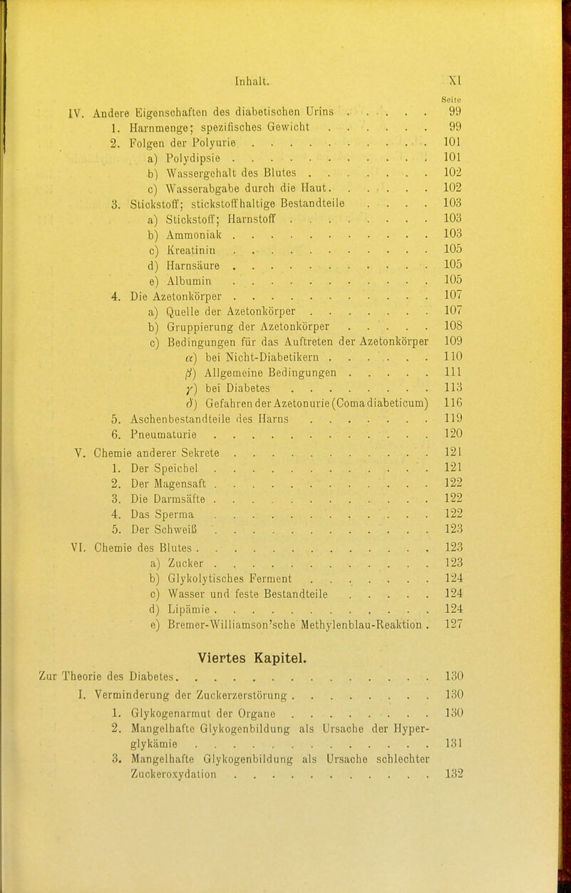 Seite IV. Andere Eigenschaften des diabetischen Urins 99 1. Harnmenge; spezifisches Gewicht 99 2. Folgen der Polyurie .101 a) Polydipsie 101 b) Wassergehalt des Blutes 102 c) Wasserabgabe durch die Haut. . . . . . 102 3. Stickstoff; stickstoffhaltige Bestandteile .... 103 a) Stickstoff; Harnstoff 103 b) Ammoniak 103 c) Kreatinin . .• 105 d) Harnsäure • 105 e) Albumin 105 4. Die Azetonkörper 107 a) Quelle der Azetonliörper 107 b) Gruppierung der Azetonkörper 108 c) Bedingungen für das Auftreten der Azetonliörper 109 a) bei Nicht-Diabetikern 110 ß) Allgemeine Bedingungen 111 y) bei Diabetes 113 ö) GefahrenderAzetonurie(Comadiabeticum) 116 5. Aschenbestandteile des Harns 119 6. Pneumaturie 120 V. Chemie anderer Sekrete 121 1. Der Speichel .121 2. Der Magensaft 122 3. Die Darmsäfte 122 4. Das Sperma 122 5. Der Schweiß ' 123 VI. Chemie des Blutes 123 a) Zucker 123 b) Glykolytisches Ferment 124 c) Wasser und feste Bestandteile 124 d) Lipämie 124 e) Bremer-Williamson'sche Methylenblau-Reaktion . 127 Viertes Kapitel. Zur Theorie des Diabetes 130 I. Verminderung der Zuckerzerstörung 130 1. Glykogenarmut der Organe 130 2. Mangelhafto Glykogenbildung als Ursache der Hyper- glykämie 131 3. Mangelhafte Glykogenbildung als Ursache schlechter Zuckeroxydation 132