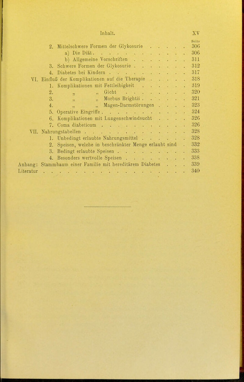 Seite 2. Mittelschwere Formen der Glykosurie 306 a) Die Diät 30& b) Allgemeine Vorschriften 311 3. Schwere Formen der Glykosurie 312 4. Diabetes bei Kindern 317 VI. Einfluß der Komplikationen auf die Therapie 318 1. Komplikationen mit Fettleibigkeit 319 2. „ „ Gioht 320 3. „ „ Morbus Brightii 321 4. „ „ Magen-Darmstörungen .... 323 5. Operative Eingriffe 324 6. Komplikationen mit Lungenschwindsucht .... 326 7. Coma diabelicum 326 VII. Nahrungstabellen 328 1. Unbedingt erlaubte Nahrungsmittel 328 2. Speisen, welche in beschränkter Menge erlaubt sind . 332 3. Bedingt erlaubte Speisen 333 4. Besonders wertvolle Speisen 338 Anhang: Stammbaum einer Familie mit hereditärem Diabetes . . . 339 Literatur '. 340