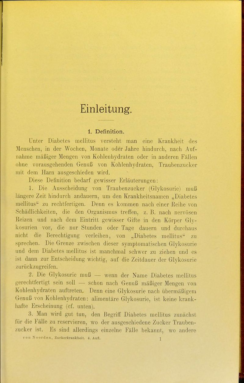 Einleitung. 1. Definition. Unter Diabetes mellitus versteht man eine Krankheit des Menschen, in der Wochen, Monate oder Jahre hindurch, nach Auf- nahme mäßiger Mengen von Kohlenhydraten oder in anderen Fällen ohne vorausgehenden Genuß von Kohlenhydraten, Traubenzucker mit dem Harn ausgeschieden wird. Diese Definition bedarf gewisser Erläuterungen: 1. Die Ausscheidung von Traubenzucker (Glykosuric) muß längere Zeit hindurch andauern, um den Krankheitsnamen „Diabetes mellitus zu rechtfertigen. Denn es kommen nach einer Reihe von Schädlichkeiten, die den Organismus treffen, z. B. nach nervösen Reizen und nach dem Eintritt gewisser Gifte in den Körper Gly- kosurien vor, die nur Stunden oder Tage dauern und durchaus nicht die Berechtigung verleihen, von „Diabetes mellitus zu sprechen. Die Grenze zwischen dieser symptomatischen Glykosurie und dem Diabetes mellitus ist manchmal schwer zu ziehen und es ist dann zur Entscheidung wichtig, auf die Zeitdauer der Glykosurie zurückzugreifen. 2. Die Glykosurie muß — wenn der Name Diabetes mellitus gerechtfertigt sein soll — schon nach Genuß mäßiger Mengen von Kohlenhydraten auftreten. Denn eine Glykosurie nach übermäßigem Genuß von Kohlenhydraten: alimentäre Glykosurie, ist keine krank- hafte Erscheinung (cf. unten). 3. Man wird gut tun, den Begriff Diabetes mellitus zunächst für die Fälle zu reservieren, wo der ausgeschiedene Zucker Trauben- zucker ist. Es sind allerdings einzelne Fälle bekannt, wo andere