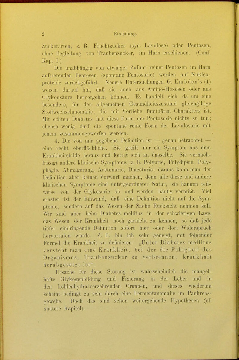 Zuckerarten, z. B. Fruchtzucker (syn. Lämlose) oder Pentosen, ohne Begleitung von Traubenzucker, im Barn erschienen. (Oonf. Kap. L) Die unabhängig von etwaiger Zufuhr reiner Pentosen im Main auftretenden Pentosen (spontane Pentosurie) werden auf Nukleo- proteide zurückgeführt. Neuere Untersuchungen G. Em b den 's (1) weisen darauf hin, daß sie auch aus Amino-Hexosen oder aus Glykonsäure hervorgehen können. Es handelt sich da um eine besondere, für den allgemeinen Gesundheitszustand gleichgiltige Stoff wechselau oinalie, die mit Vorliebe familiären Charakters ist. Mit echtem Diabetes hat diese Form der Pentosurie nichts zu tun: ebenso wenig darf die spontane reine Form der Lävulosurie mit jenem zusammengeworfen werden. 4. Die von mir gegebene Definition ist — genau betrachtet eine recht oberflächliche. Sie greift nur ein Symptom aus dem Krankheitsbilde heraus und kettet sich an dasselbe. Sie vernach- lässigt andere klinische Symptome, z. B. Polyurie, Polydipsie. Poly- phagie. Abmagerung, Acetonurie, Diaceturie; daraus kann man der Definition aber keinen Vorwurf machen, denn alle diese und andere klinischen Symptome sind untergeordneter Natur, sie hängen teil- weise von der Giykosurie ab und werden häufig vermißt. Viel ernster ist der Einwand, daß eine Definition nicht auf die Sym- ptome, sondern auf das Wesen der Sache Rücksicht nehmen soll. Wir sind aber beim Diabetes mellitus in der schwierigen Lage, das Wesen der Krankheit noch garnicht zu kennen, so daß jede liefer eindringende Definition sofort hier oder dort Widerspruch hervorrufen würde. Z. B. bin ich sehr geneigt, mit folgender Formel die Krankheit zu definieren: „Unter Diabetes mellitus versteht man eine Krankheit, bei der die Fähigkeit des Organismus, Traubenzucker zu verbrennen, krankhaft herabgesetzt ist. Ursache für diese Störung ist wahrscheinlich die mangel- hafte Glykogenbildung und Fixierung in der Leber und in den kohlenhydratverzehrenden Organen, und dieses wiederum scheint bedingt zu sein durch eine Fermentanomalie im Pankreas- gewebe. Doch das sind schon weitergehende Hypothesen (cf. spätere Kapitel).