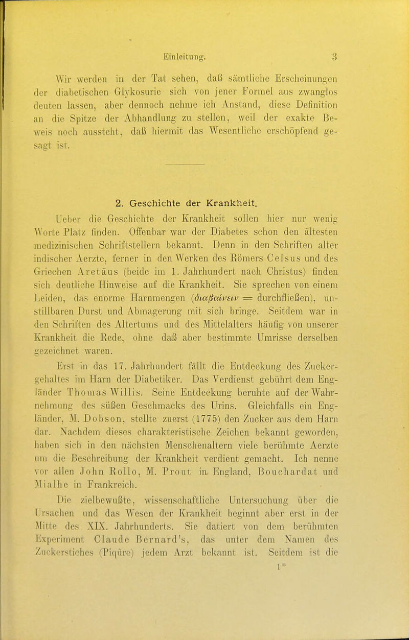 Wir werden in der Tat sehen, daß sämtliche Erscheinungen der diabetischen Glykosurie sich von jener Formel aus zwanglos deuten lassen, aber dennoch nehme ich Anstand, diese Definition an die Spitze der Abhandlung zu stellen, weil der exakte Be- weis noch aussteht, daß hiermit das Wesentliche erschöpfend ge- sagt ist. 2. Geschichte der Krankheit. lieber die Geschichte der Krankheit sollen hier nur wenig Worte Platz finden. Offenbar war der Diabetes schon den ältesten medizinischen Schriftstellern bekannt. Denn in den Schriften alter indischer Aerzte, ferner in den Werken des Römers Celsus und des Griechen Aretäns (beide im 1. Jahrhundert nach Christus) finden sich deutliche Hinweise auf die Krankheit. Sie sprechen von einem Leiden, das enorme Harnmengen (diaßaivsiv — durchfließen), un- stillbaren Durst und Abmagerung mit sich bringe. Seitdem war in dm Schriften des Altertums und des Mittelalters häufig von unserer Krankheit die Rede, ohne daß aber bestimmte Umrisse derselben gezeichnet waren. Erst in das 17. Jahrhundert fällt die Entdeckung des Zucker- gehaltes im Harn der Diabetiker. Das Verdienst gebührt dem Eng- länder Thomas Willis. Seine Entdeckung beruhte auf der Wahr- nehmung des süßen Geschmacks des Urins. Gleichfalls ein Eng- länder, M. Dobson, stellte zuerst (1775) den Zucker aus dem Harn dar. Nachdem dieses charakteristische Zeichen bekannt geworden, halten sieb in den nächsten Menschenaltern viele berühmte Aerzte um die Beschreibung der Krankheit verdient gemacht. Ich nenne vor allen John Rollo. M. Prout in England, Bouchardat und Mialhe in Frankreich. Die zielbewußte, wissenschaftliche Untersuchung über die I rsachen und das Wesen der Krankheit beginnt aber erst in der Mine des XIX. Jahrhunderts. Sie datiert von dem berühmten Experimenf Claude Bernard's, das unter dem Namen des Zuckerstiches (Piqüre) jedem Arzt bekannt ist. Seitdem isi die