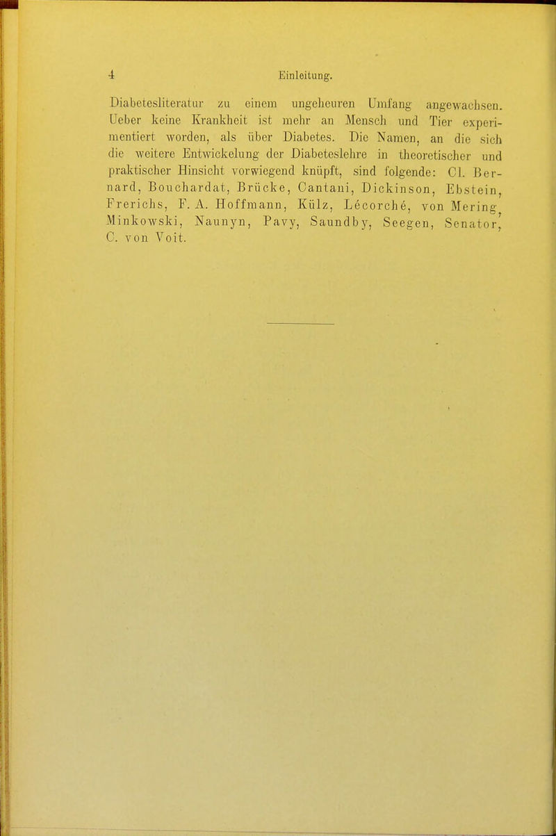 Diabetesliteratur zu einem ungeheuren Umfang angewachsen. Ueber keine Krankheit ist mehr an Mensch und Tier experi- mentiert worden, als über Diabetes. Die Namen, an die sich die weitere Entwicklung der Diabcteslehre in theoretischer und praktischer Hinsicht vorwiegend knüpft, sind folgende: Cl. Ber- nard, Bouchardat, Brücke, Cantani, Dickinson, Ebstein, Frerichs, F. A. Hoffmann, Külz, Lecorche, von Mering Minkowski, Naunyn, Pavy, Saundby, Seegen, Senator) C. von Voit.