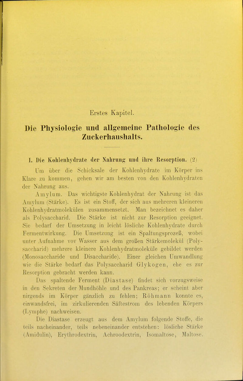 Die Physiologie und allgemeine Pathologie des Zuckerhaushalts. I. Die Kohlenhydrate der Nahrung und ihre Resorption. (2) Um über die Schicksale der Kohlenhydrate im Körper ins Klare zu kommen, gehen wir am besten von den Kohlenhydraten der Nahrung aus. Amylum. Das wichtigste Kohlenhydrat der Nahrung ist das Amylum (Stärke). Es ist ein Stoff, der sich aus mehreren kleineren Kohlenhydratmolekülen zusammensetzt. Man bezeichnet es daher als Polysaccharid. Die Stärke ist nicht zur Resorption geeignet. Sie bedarf der Umsetzung in leicht lösliche Kohlenhydrate durch Fermentwirkung. Die Umsetzung ist ein Spaltungsprozeß, wobei um er Aufnahme vov Wasser aus dem großen Stärkemolekül (Poly- saccharid) mehrere kleinere Kohlenhydratmoleküle gebildet werden (Monosaccharide und Disaccharide). Einer gleichen Umwandlung wie die Stärke bedarf das Polysaccharid Glykogen, ehe es zur Resorption gebracht werden kann. Das spaltende Ferment (Diastase) findet sich vorzugsweise in den Sekreten der Mundhöhle und des Pankreas; er seheint aber nirgends im Körper gänzlich zu fehlen; Röhmann konnte es, einwandsfrei, im zirkulierenden Säftestrom des lebenden Körpers (Lymphe) nachweisen. Die Diastase erzeugt aus dem Amylum folgende Stolle, die teils nacheinander, teils nebeneinander entstehen: lösliche Stärke (Amidulin), Erythrodextrin, Achroodextrin, Isomaltose, Maltose.