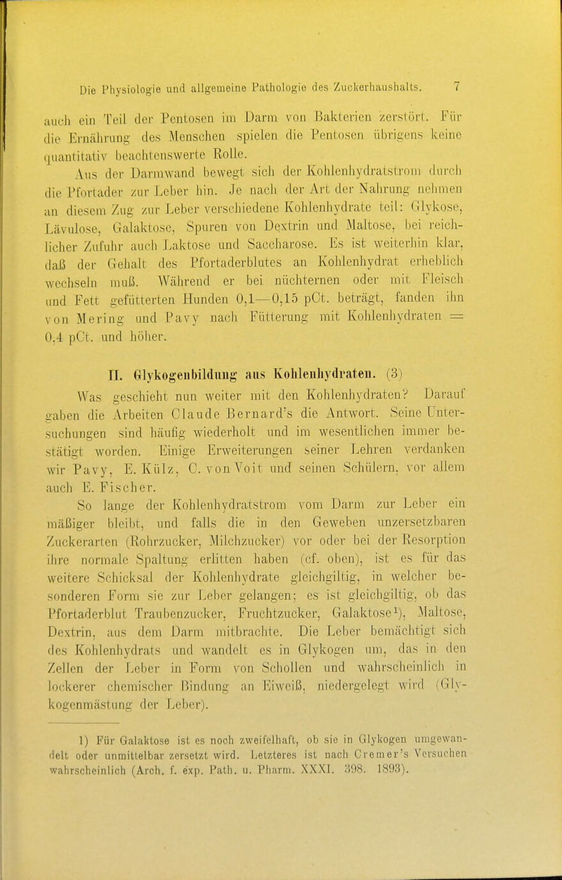 auch ein Teil der Pentosen im Darm von Bakterien zerstört. Für die Ernährung dos Menschen spielen die Pentosen übrigens keine quantitativ beachtenswerte Rolle. Aus der Dannwand bewegt sich der Kohlenhydratstrom durch die Pfortader zur Leber hin. Je nach der Art, der Nahrung nehmen an diesem Zug zur Leber verschiedene Kohlenhydrate teil: Glykose, Lävulose. Galaktose, Spuren von Dextrin und Maltose, bei reich- licher Zufuhr auch Laktose und Saccharose. Es ist weiterhin klar, daß der Gehalt des Pfortaderblutes an Kohlenhydrat erheblich wechseln muß. Während er bei nüchternen oder mit Fleisch und Fett gefütterten Hunden 0,1—0,15 pCt. beträgt, fanden ihn von Mering und Pavy nach Fütterung mit Kohlenhydraten = 0.4 pCt. und höher. II. Glykogen bilduug ans Kohlenhydraten. (3) Was geschieht nun weiter mit den Kohlenhydraten? Darauf gaben die Arbeiten Claude Bernard's die Antwort. Seine Unter- suchungen sind häufig wiederholt und im wesentlichen immer be- stätigt worden. Einige Erweiterungen seiner Lehren verdanken wir Pavy, E.Külz, C. von Voit und seinen Schülern, vor allem auch E. Fischer. So lange der Kohlenhydratstrom vom Darm zur Leber ein mäßiger bleibt, und falls die in den Geweben unzersetzbaren Zuckerarten (Rohrzucker, Milchzucker) vor oder bei der Resorption ihre normale Spaltung erlitten haben (cf. oben), ist es für das weitere Schicksal der Kohlenhydrate gleichgiltig, in welcher be- sonderen Form sie ziii- Leber gelangen: es ist gleichgiltig. ob das Pfortaderblut Traubenzucker, Fruchtzucker, Galaktose1), Maltose, Dextrin, aus dem Darm mit brachte. Die Leber bemächtigt sich des Kohlenhydrats und wandelt es in Glykogen um, das in den Zellen der Leber in Form von Schollen und wahrscheinlich in lockerer chemischer Hindling an Eiweiß, niedergelegt wird (Gly- kogenmästuni:' der Leber). 1) Für Galaktose ist es noch zweifelhaft, ob sie in Glykogen umgewan- delt oder unmittelbar zersetzt wird. Letzteres ist nach Cr cm er's Versuchen wahrscheinlich (Arch. f. exp. Path. u. Pharm. XXXI. 398. 1893).