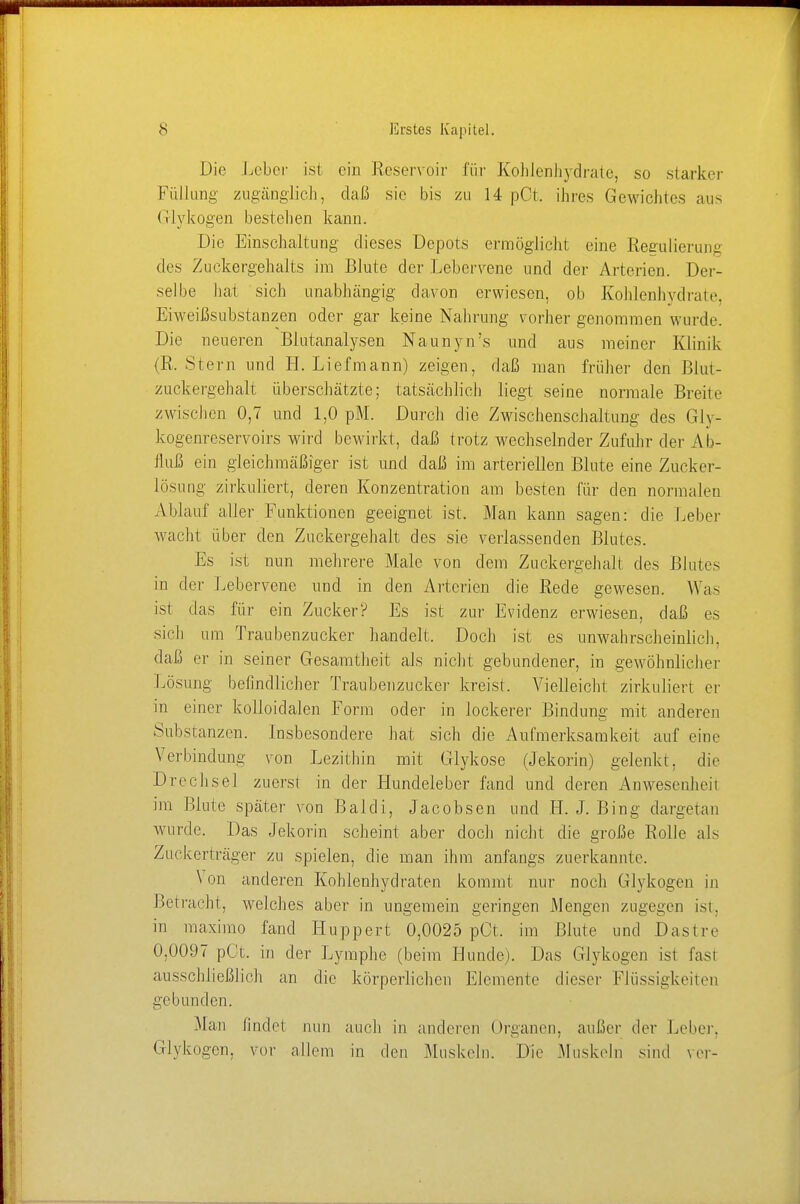 Die Leber ist ein Reservoir für Kohlenhydrate, so starker Füllung zugänglich, daß sie bis zu 14 pCt. ihres Gewichtes aus (i I y k oge n b es tel 1 en kann. Die Einschaltung dieses Depots ermöglicht eine Regulierung des Zuckergehalts im Blute der Lebervene und der Arterien. Der- selbe hat sich unabhängig davon erwiesen, ob Kohlenhydrate Eiweißsubstanzen oder gar keine Nahrung vorher genommen wurde. Die neueren Biutanalysen Naunyn's und aus meiner Klinik (R. Stern und H. Liefmann) zeigen, daß man früher den Blut- zuckergehalt überschätzte; tatsächlich liegt seine normale Breite zwischen 0,7 und 1,0 pM. Durch die Zwischenschaltung des Glv- kogenreservoirs wird bewirkt, daß trotz wechselnder Zufuhr der Ab- fluß ein gleichmäßiger ist und daß im arteriellen Blute eine Zucker- lösung zirkuliert, deren Konzentration am besten für den normalen Ablauf aller Funktionen geeignet ist. Man kann sagen: die Leber wacht über den Zuckergehalt des sie verlassenden Blutes. Es ist nun mehrere Male von dem Zuckergehalt des Blutes in der Lebervene und in den Arterien die Rede gewesen. Was ist das für ein Zucker? Es ist zur Evidenz erwiesen, daß es sich um Traubenzucker handelt. Doch ist es unwahrscheinlich, daß er in seiner Gesamtheit als nicht gebundener, in gewöhnlicher Lösung befindlicher Traubenzucker kreist. Vielleicht zirkuliert er in einer kolloidalen Form oder in lockerer Bindung mit anderen Substanzen. Insbesondere hat sich die Aufmerksamkeit auf eine Verbindung von Lezithin mit Glykose (Jekorin) gelenkt, die Drechsel zuerst in der Hundeleber fand und deren Anwesenheit im Blute später von Baldi, Jacobsen und H. J. Bing dargetan wurde. Das Jekorin scheint aber doch nicht die große Rolle als Zuckerträger zu spielen, die man ihm anfangs zuerkannte. Von anderen Kohlenhydraten kommt nur noch Glykogen in Betracht, welches aber in ungemein geringen Mengen zugegen ist. in maximo fand Huppert 0,0025 pCt. im Blute und Das Ire 0,0097 pCt. in der Lymphe (beim Hunde). Das Glykogen ist fasl ausschließlich an die körperlichen Elemente dieser Flüssigkeiten gebunden. -Mau findet nun auch in anderen Organen, außer der Leber. Glykogen, vor allem in den Muskeln. Die .Muskeln sind ver-