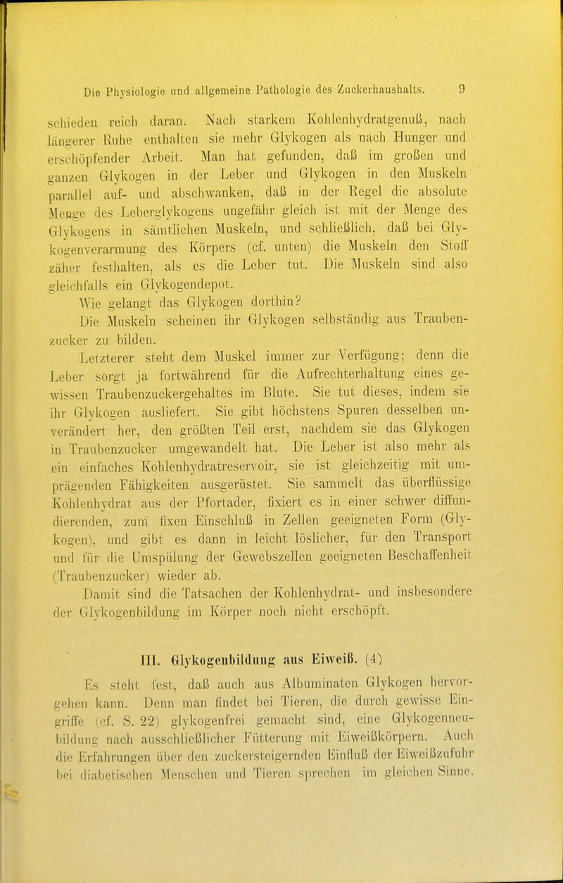 schieden reich daran. Nach starkem Kohlenhydratgcnuß, nach längerer Ruhe enthalten sie mehr Glykogen als nach Hunger und erschöpfender Arbeit. Man hat gefunden, daß im großen und ganzen Glykogen in der Leber und Glykogen in den Muskeln parallel auf- und abschwanken, daß in der Regel die absolute Menge des Leberglykogens ungefähr gleich ist mit der Menge des Glykogens in sämtlichen Muskeln, und schließlich, daß bei Gly- bogenverarmung des Körpers (cf. unten) die Muskeln den Stoff zäher festhalten, als es die Leber tut. Die Muskeln sind also gleichfalls ein Glykogendepot. Wie gelangt das Glykogen dorthin? Die Muskeln scheinen ihr Glykogen selbständig aus Trauben- zucker zu bilden. Letzterer steht dem Muskel immer zur Verfügung; denn die Leber sorgt ja fortwährend für die Aufrechterhaltung eines ge- wissen Traubenzuckergehaltes im Blute. Sie tut dieses, indem sie ihr Glvkogen ausliefert. Sie gibt höchstens Spuren desselben un- verändert her, den größten Teil erst, nachdem sie das Glykogen in Traubenzucker umgewandelt hat. Die Leber ist also mehr als ein einfaches Kohlenhydratreservoir, sie ist gleichzeitig mit um- prägenden Fähigkeiten ausgerüstet. Sie sammelt das überflüssige Kohlenhydrat aus der Pfortader, fixiert es in einer schwer diffun- dierenden, zum fixen Einschluß in Zellen geeigneten Form (Gly- kogen), und gibt es dann in leicht löslicher, für den Transport und für die Umspülung der Gewebszellen geeigneten Beschaffenheit Traubenzucker) wieder ab. Damit sind die Tatsachen der Kohlenhydrat- und insbesondere flei' (ijykogenbildung im Körper noch nicht erschöpft. III. Glykogenbildung aus Eiweiß. (4) Es steht fest, daß auch aus Albuminaten Glykogen hervor- gehen kann. Denn man findet bei Tieren, die durch gewisse Ein- griffe (cf. S. 22) glykogenfrei gemacht sind, eine Glykogenneu- bildung nach ausschließlicher Fütterung mit Eiweißkörpern, Auch de' Erfahrungen über den zuckersteigernden Einfluß der Eiweißzufuhr bei diabetischen Menschen und Tieren sprechen im gleichen Sinne.