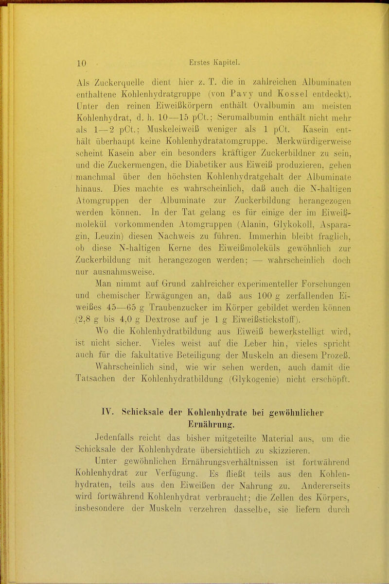 Als Zuekerquelle dient liier z. T. die in zahlreichen Albuminaten enthaltene Kohlcnhydratgruppe (von Pavy und Kossel eindeckt). Unter den reinen Eiweißkörpern enthält Ovalbumin am meisten Kohlenhydrat, d.h. 10—15 pCt.; Serumalbumin enthüll m'ehi mehr als 1—2 pCt.; Muskeleiweiß weniger als 1 pOt. Kasein ent- hält überhaupt keine Kohlenhydratatomgruppe. Merkwürdigerweise scheint Kasein aber ein besonders kräftiger Zuckerbildner zu .sein, und die Zuckermengen, die Diabetiker aus Eiweiß produzieren, gehen manchmal über den höchsten Kohlenhyclratgehalt der Albuminate hinaus. Dies machte es wahrscheinlich, daß auch die N-haltigen Atoragruppen der Albuminate zur Zuckerbildiing herangezogen werden können. In der Tat gelang es für einige der im Eiweiß- molekül vorkommenden Atomgrappen (Alanin, Glykokoll, Aspara- gin, Leuzin) diesen Nachweis zu führen. Immerhin bleibt fraglich, ob diese N-haltigen Kerne des Eiweißmolekids gewöhnlich zur Zuckerbildung mit herangezogen werden; — wahrscheinlich doch nur ausnahmsweise. Man nimmt auf Grund zahlreicher experimenteller Forschungen und chemischer Erwägungen an, daß aus 100 g zerfallenden Iii- weißes 45—65 g Traubenzucker im Körper gebildet werden können (2,8 g bis 4,0 g Dextrose auf je 1 g Eiweißstickstoff). Wo die Kohlenhydratbildung aus Eiweiß bewerkstelligt wird, ist nicht sicher. Vieles weist auf die Leber hin, vieles spricht auch für die fakultative Beteiligung der Muskeln an diesem Prozeß. Wahrscheinlich sind, wie wir sehen werden, auch damit die Tatsachen der Kohlenhydratbildung (Glykogenie) nicht erschöpft. IV. Schicksale der Kohlenhydrate hei gewöhnlicher Ernährung. Jedenfalls reicht das bisher mitgeteilte Material ans. um die Schicksale der Kohlenhydrate übersichtlich zu skizzieren. Unter gewöhnliehen Ernährungsverhältnissen isi fortwährend Kohlenhydrat zur Verfügung. Es fließt teils aus den Kohlen- hydraten, teils aus den Eiweißen der Nahrung zu. Andererseits wird fortwährend Kohlenhydrat verbraucht: die Zellen des Körpers, insbesondere der Muskeln verzehren dasselbe, sie liefern durch