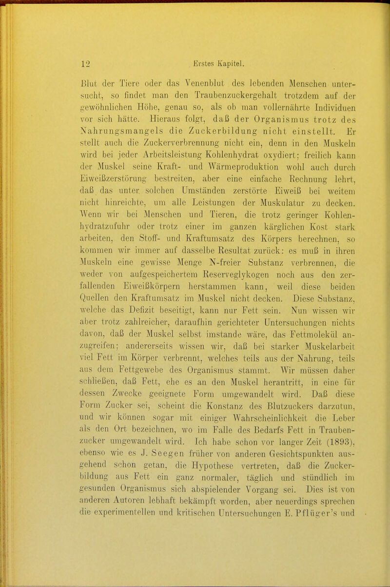 ßlui der Tiere oder das Venenblut des lebenden Menschen unter- sucht, so findet man den Trauben zuck ergeh alt trotzdem auf der gewöhnlichen Höhe, genau so, als ob man vollernährte Individuen vor sich hätte. Hieraus folgt, daß der Organismus trotz des Nahrungsmangels die Zuckerbildung nicht einstellt. Er stellt auch die Zuckerverbrennung nicht ein, denn in den Muskeln wird bei jeder Arbeitsleistung Kohlenhydrat oxydiert: freilich kann der Muskel seine Kraft- und Wärmeproduktion wohl auch durch Eiweißzerstörung bestreiten, aber eine einfache Rechnung lehrt, daß das unter, solchen Umständen zerstörte Eiweiß bei weitem nicht hinreichte, um alle Leistungen der Muskulatur zu decken. Wenn wir bei Menschen und Tieren, die trotz geringer Kohlen- hydratzufuhr oder trotz einer im ganzen kärglichen Kost stark arbeiten, den Stoff- und Kraftumsatz des Körpers berechnen, so kommen wir immer auf dasselbe Resultat zurück: es muß in ihren Muskeln eine gewisse Menge N-freier Substanz verbrennen, die weder von aufgespeichertem Reserveglykogen noch aus den zer- fallenden Eiweißkörpern herstammen kann, weil diese beiden Quellen den Kraftumsatz im Muskel nicht decken. Diese Substanz, welche das Defizit beseitigt, kann nur Fett sein. Nun wissen wir aber trotz zahlreicher, daraufhin gerichteter Untersuchungen nichts davon, daß der Muskel selbst imstande wäre, das Fettmolekül an- zugreifen; andererseits wissen wir, daß bei starker Muskelarbeit viel Fett im Körper verbrennt, welches teils aus der Nahrung, teils aus dem Fettgewebe des Organismus stammt. Wir müssen daher schließen, daß Fett, ehe es an den Muskel herantritt, in eine für dessen Zwecke geeignete Form umgewandelt wird. Daß diese Form Zucker sei, scheint die Konstanz des Blutzuckers darzutun, und wir können sogar mit einiger Wahrscheinlichkeit die Leber als den Ort bezeichnen, wo im Falle des Bedarfs Fett in Trauben- zucker umgewandelt wird. Ich habe schon vor langer Zeit (1893), ebenso wie es J. Seegen früher von anderen Gesichtspunkten aus- gehend schon getan, die Hypothese vertreten, daß die Zucker- bildung aus Fett ein ganz normaler, täglich und stündlieh im gesunden Organismus sich abspielender Vorgang sei. Dies ist von anderen Autoren lebhaft bekämpft worden, aber neuerdings sprechen die experimentellen und kritischen Untersuchungen E.Pfltiger's und