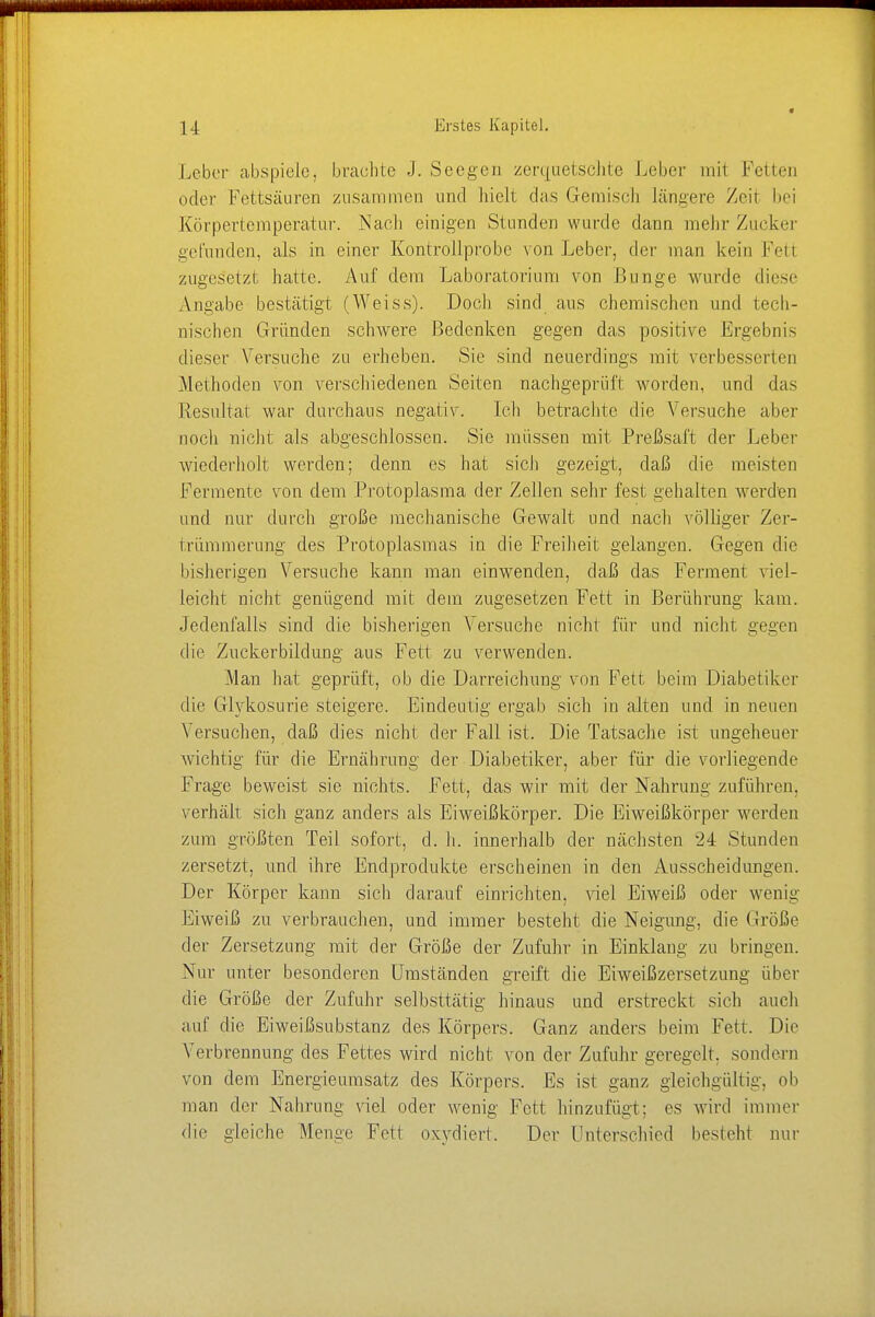 Leber abspiele, brachte J. Seegen zerquetschte Leber mil Fetten öder Fettsäuren zusammen und hielt das Gemisch längere Zeit bei Körpertemperatur. Nach einigen Stunden wurde dann mehr Zucker gefunden, als in einer Kontrollprobe von Leber, der man kein Fetl zugesetzt hatte. Auf dem Laboratorium von Bunge wurde diese Angabe bestätigt (Weiss). Doch sind aus chemischen und tech- nischen Gründen schwere Bedenken gegen das positive Ergebnis dieser Versuche zu erheben. Sie sind neuerdings mit verbesserten Methoden von verschiedenen Seiten nachgeprüft worden, und das Resultat war durchaus negativ. Ich betrachte die Versuche aber noch nicht als abgeschlossen. Sie müssen mit Preßsaft der Leber wiederholt werden; denn es hat sich gezeigt, daß die meisten Fermente von dem Protoplasma der Zellen sehr fest gehalten werden und nur durch große mechanische Gewalt und nach völliger Zer- trümmerung des Protoplasmas in die Freiheit gelangen. Gegen die bisherigen Versuche kann man einwenden, daß das Ferment viel- leicht nicht genügend mit dem zugesetzen Fett in Berührung kam. Jedenfalls sind die bisherigen Versuche nicht für und nicht gegen die Zuckerbildung aus Fett zu verwenden. Man hat geprüft, ob die Darreichung von Fett beim Diabetiker die Glykosurie steigere. Eindeutig ergab sich in alten und in neuen Versuchen, daß dies nicht der Fall ist. Die Tatsache ist ungeheuer wichtig für die Ernährung der Diabetiker, aber für die vorliegende Frage beweist sie nichts. Fett, das wir mit der Nahrung zuführen, verhält sich ganz anders als Eiweißkörper. Die Eiweißkörper werden zum größten Teil sofort, cl. h. innerhalb der nächsten 24 Stunden zersetzt, und ihre Endprodukte erscheinen in den Ausscheidungen. Der Körper kann sich ciarauf einrichten, viel Eiweiß oder wenig Eiweiß zu verbrauchen, und immer besteht die Neigung, die Größe der Zersetzung mit der Größe der Zufuhr in Einklang zu bringen. Nur unter besonderen Umständen greift die Eiweißzersetzung über die Größe der Zufuhr selbsttätig hinaus und erstreckt sich auch auf die Eiweißsubstanz des Körpers. Ganz anders beim Fett. Die Verbrennung des Fettes wird nicht von der Zufuhr geregelt, sondern von dem Energieumsatz des Körpers. Es ist ganz gleichgültig, ob man der Nahrung viel oder wenig Fett hinzufügt; es wird immer die gleiche Menge Fetl oxydiert. Der ünterschied besieht nur