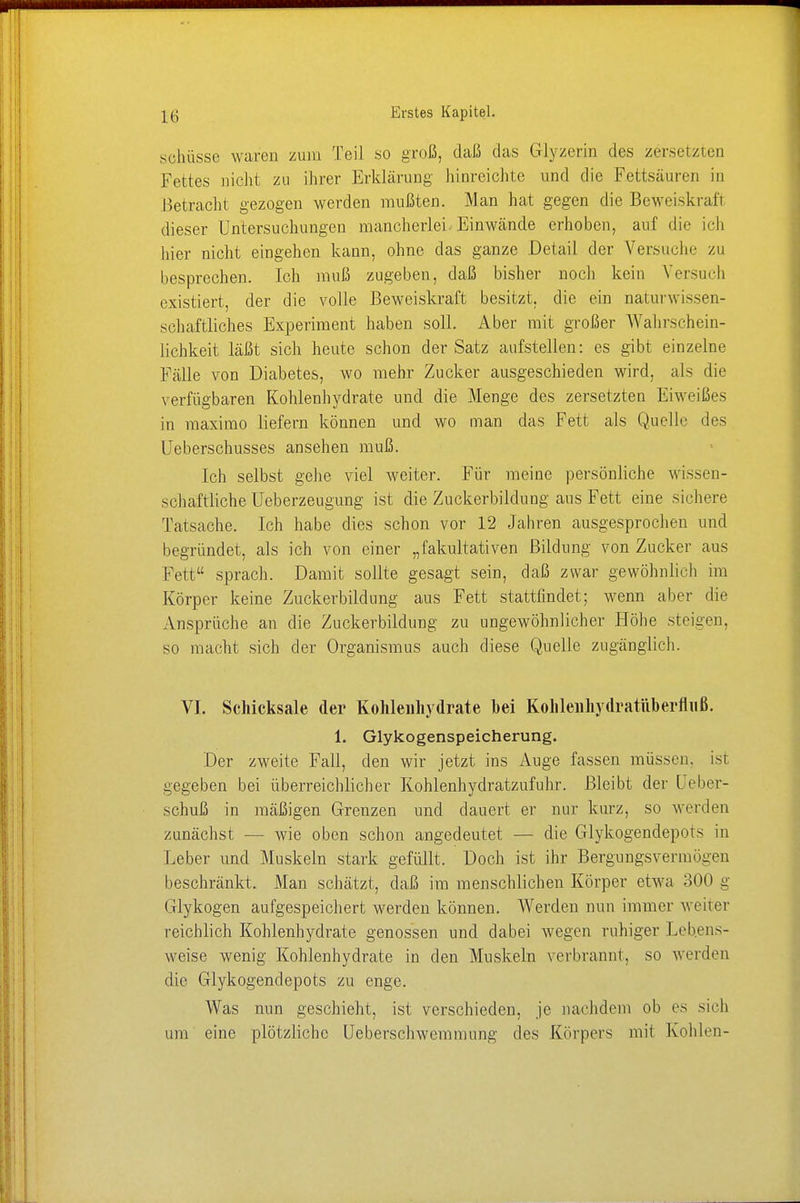 .schüsse waren zum Teil so groß, daß das Glyzerin des zersetzten Fettes nicht zu ihrer Erklärung hinreichte und die Fettsäuren in Betracht gezogen werden mußten. Man hat gegen die Beweiskraft dieser Untersuchungen mancherlei. Einwände erhoben, auf die ich hier nicht eingehen kann, ohne das ganze Detail der Versuche zu besprechen. Ich muß zugeben, daß bisher noch kein Versuch existiert, der die volle Beweiskraft besitzt, die ein naturwissen- schaftliches Experiment haben soll. Aber mit großer Wahrschein- lichkeit läßt sich heute schon der Satz aufstellen: es gibt einzelne Fälle von Diabetes, wo mehr Zucker ausgeschieden wird, als die verfügbaren Kohlenhydrate und die Menge des zersetzten Eiweißes in maxirao liefern können und wo man das Fett als Quelle des Ueberschusses ansehen muß. Ich selbst gehe viel weiter. Für meine persönliche wissen- schaftliche Ueberzeugung ist die Zuckerbildung aus Fett eine sichere Tatsache. Ich habe dies schon vor 12 Jahren ausgesprochen und begründet, als ich von einer „fakultativen Bildung von Zucker aus Fett sprach. Damit sollte gesagt sein, daß zwar gewöhnlich im Körper keine Zuckerbildung aus Fett stattfindet; wenn aber die Ansprüche an die Zuckerbildung zu ungewöhnlicher Höhe steigen, so macht sich der Organismus auch diese Quelle zugänglich. VI. Schicksale der Kohlenhydrate hei Kohlenhydratüberfliiß. 1. Glykogenspeicherung. Der zweite Fall, den wir jetzt ins Auge fassen müssen, ist gegeben bei überreichlicher Kohlenhydratzufuhr. Bleibt der Ueber- schuß in mäßigen Grenzen und dauert er nur kurz, so werden zunächst — wie oben schon angedeutet — die Glykogendepots in Leber und Muskeln stark gefüllt. Doch ist ihr Bergungsvermü-en beschränkt. Man schätzt, daß im menschlichen Körper etwa 300 g Glykogen aufgespeichert werden können. Werden nun immer weiter reichlich Kohlenhydrate genossen und dabei wegen ruhiger Lebens- weise wenig Kohlenhydrate in den Muskeln verbrannt, so werden die Glykogendepots zu enge. Was nun geschieht, ist verschieden, je nachdem ob es sich um eine plötzliche Ueberschwemmung des Körpers mit Kohlen-