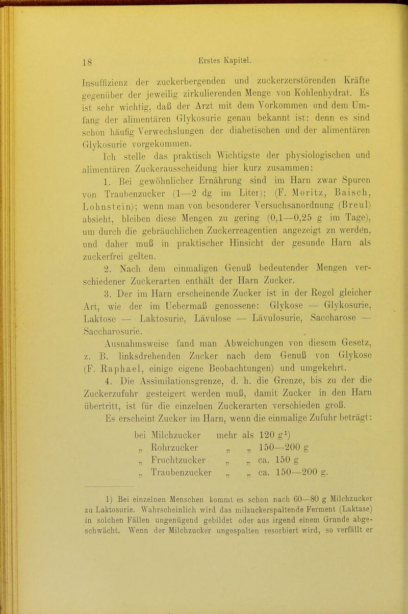 Insuffizienz der zuckerbergenden und zuckerzerstörenden Kräfte gegenüber der jeweilig zirkulierenden Menge von Kohlenhydrat. Es isi sehr wichtig, daß der Arzt mit dein Vorkommen und dem Um- fang der alimentären Glykosurie genau bekannt ist: denn es sind schon häufig Verwechslungen der diabetischen und der alimentären Glykosurie vorgekommen. ich stelle das praktisch Wichtigsie der physiologischen und alimentären Zuckerausscheidung hier kurz zusammen: 1. Bei gewöhnlicher Ernährung sind im Harn zwar Spuren von Traubenzucker (1—2 dg im Liter); (F. Moritz, Baisch, Lohnstein); wenn man von besonderer Versuchsanordnung (Breul) absieht, bleiben diese Mengen zu gering (0,1—0,25 g im Tage), um durch die gebräuchlichen Zuckerreagentien angezeigt zn werden, und daher muß in praktischer Hinsicht der gesunde Harn als zuckerfrei gelten. 2. Nacli dem einmaligen Genuß bedeutender Mengen ver- schiedener Zuckerarten enthält der Harn Zucker. 3. Der im Harn erscheinende Zucker ist in der Regel gleicher Art, wie der im Uebermaß genossene: Glykose - - Glykosurie, Laktose — Laktosurie, Lävulose — Lävulosurie, Saccharose — Saccharosurie. Ausnahmsweise fand man Abweichungen von diesem Gesetz, z. 1). linksdrehenden Zucker nach dem Genuß von Glykose (F. Raphael, einige eigene Beobachtungen) und umgekehrt. 4. Die Assimilationsgrenze, d. h. die Grenze, bis zu der die Zuckerzufuhr gesteigert werden muß, damit Zucker in den Harn übertritt, ist für die einzelnen Zuckerarten verschieden groß. Es erscheint Zucker im TIarn, wenn die einmalige Zufuhr beträgt : bei Milchzucker mehr als 120 g1) „ Rohrzucker „ „ 150—200 g „ Fruchtzucker „ ,, ca. 150 g .. Traubenzucker .. .. ca. 150—200 g. 1) Bei einzelnen Menschen kommt es schon nach CO—80 g Milchzucker zu Laktosurie. Wahrscheinlich wird das milzuckerspaltende Ferment (Laktase) in solchen Fällen ungenügend gebildet oder aus irgend einem Grunde abge- schwächt. Wenn der Milchzucker ungespalten resorbiert wird, so verfällt er