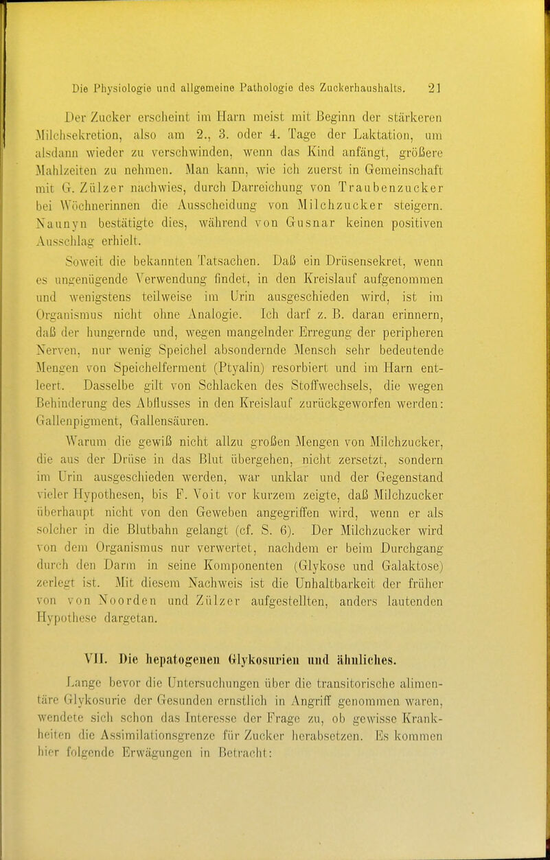 Der Zucker erschein! im Harn meist mit Beginn der stärkeren Milchsekretion, also am 2., 3. oder 4. Tage der Laktation, um alsdann wieder zu verschwinden, wenn das Kind anfängt, größere Mahlzeiten zu nehmen. Man kann, wie ich zuerst in Gemeinschaft mit Gr. Zülzer nachwies, durch Darreichung von Traubenzucker bei Wöchnerinnen die Ausscheidung von Milchzucker steigern. Naunvn bestätigte dies, während von Gusnar keinen positiven Ausschlag erhielt. Soweit die bekannten Tatsachen. Daß ein Drüsensekret, wenn es ungenügende Verwendung findet, in den Kreislauf aufgenommen und wenigstens teilweise im Urin ausgeschieden wird, ist im Organismus nicht ohne Analogie. Ich darf z. B. daran erinnern, daß der hungernde und, wegen mangelnder Erregung der peripheren Nerven, nur wenig Speichel absondernde Mensch sehr bedeutende Mengen von Speichelferment (Ptyalin) resorbiert und im Harn ent- leert. Dasselbe gilt von Schlacken des Stoffwechsels, die wegen Behinderung des Abflusses in den Kreislauf zurückgeworfen werden: Gallenpigment, Gallensäuren. Warum die gewiß nicht allzu großen Mengen von Milchzucker, die aus der Drüse in das Blut übergehen, nicht zersetzt, sondern im Urin ausgeschieden werden, war unklar und der Gegenstand vieler Hypothesen, bis F. Voit vor kurzem zeigte, daß Milchzucker überhaupt nicht von den Geweben angegriffen wird, wenn er als solcher in die Blutbahn gelangt (cf. S. 6). Der Milchzucker wird von dem Organismus nur verwertet, nachdem er beim Durchgang durch den Darm in seine Komponenten (Glykose und Galaktose) zerlegt ist. Mit diesem Nachweis ist die Unhaltbarkeit der früher von von Noorden und Zülzer aufgestellten, anders lautenden Eypothese dargetan. VI]. Die liepatogenen (ilykosurien und ähnliches. Lange bevor die Untersuchungen über die transitorische alimen- täre Glykosurie der Gesunden ernstlich in Angriff genommen waren, wendete sich schon das Interesse der Frage zu, ob gewisse Krank- heiten die Assimilationsgrenze für Zucker herabsetzen. Es kommen hier folgende Erwägungen in Betracht: