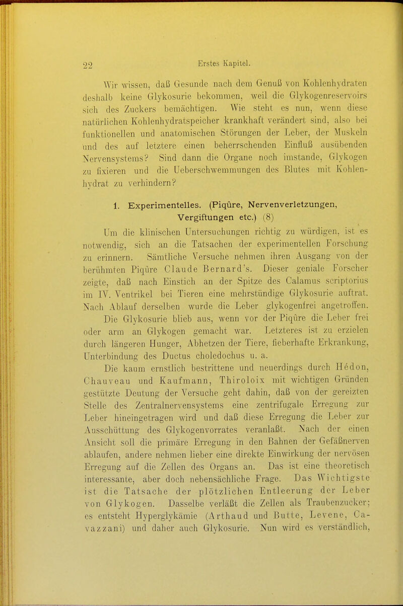 Wir wissen, daß Gesunde nach dem Genuß von Kohlenhydraten deshalb keine Glykosurie bekommen, weil die Glykogenreservoirs sicli des Zuckers bemächtigen. Wie steht es nun, wenn diese natürlichen Kohlenhydratspeicher krankhaft verändert sind, also bei funktionellen und anatomischen Störungen der Leber, der Muskeln und des auf letztere einen beherrschenden Einfluß ausübenden Nervensystems? Sind dann die Organe noch imstande, Glykogen zu fixieren und die Uebersclrwemmimgen des Blutes mit Kohlen- hydrat zu verhindern? 1. Experimentelles. (Piqüre, Nervenverletzungen, Vergiftungen etc.) (8) Um die klinischen Untersuchungen richtig zu würdigen, ist es notwendig, sich an die Tatsachen der experimentellen Forschung zu erinnern. Sämtliche Versuche nehmen ihren Ausgang von der berühmten Piqüre Claude ßernard's. Dieser geniale Forscher zeigte, daß nach Einstich an der Spitze des Calamus scriptorius im IV. Ventrikel bei Tieren eine mehrstündige Glykosurie auftrat. Nach Ablauf derselben wurde die Leber glykogenfrei angetroffen. Die Glykosurie blieb aus, wenn vor der Piqüre die Leber frei oder arm an Glykogen gemacht war. Letzteres ist zu erzielen durch längeren Hunger, Abhetzen der Tiere, fieberhafte Erkrankung, Unterbindung des Ductus choledochus u. a, Die kaum ernstlich bestrittene und neuerdings durch Hedon, Chauveau und Kaufmann, Thiroloix mit wichtigen Gründen gestützte Deutung der Versuche geht dahin, daß von der gereizten Stelle des Zentralnervensystems eine zentrifugale Erregung zur Leber hineingetragen wird und daß diese Erregung die Leber zur Ausschüttung des Glykogenvorrates veranlaßt. Nach der einen Ansicht soll die primäre Erregung in den Bahnen der Gefäßnerven ablaufen, andere nehmen lieber eine direkte Einwirkung der nervösen Erregung auf die Zellen des Organs an. Das ist eine theoretisch interessante, aber doch nebensächliche Frage. Das Wichtigste ist die Tatsache der plötzlichen Entleerung der Leber von Glykogen. Dasselbe verläßt die Zellen als Traubenzucker: es entsteht Hyperglykämie (Arthaud und Butte, Levene, Oa- vazzani) und daher auch Glykosurie. Nun wird es verständlich,