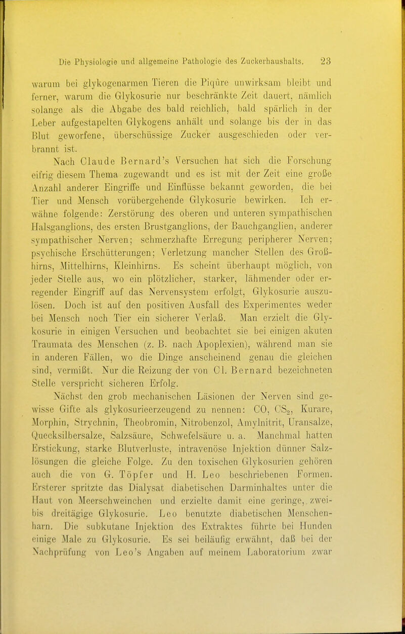 warum bei glykogeuarmen Tieren die Piqure unwirksam bleibt und ferner, warum die Glykosurie nur beschränkte Zeit dauert, nämlich solange als die Abgabe des bald reichlich, bald spärlich in der Leber aufgestapelten Glykogens anhält und solange bis der in das Blut geworfene, überschüssige Zucker ausgeschieden oder ver- brannt ist. Nach Claude Bernard's Versuchen hat sich die Forschung eifrig diesem Thema zugewandt und es ist mit der Zeit eine große Anzahl anderer Eingriffe und Einflüsse bekannt geworden, die bei Tier und Mensch vorübergehende Glykosurie bewirken. Ich er- wähne folgende: Zerstörung des oberen und unteren sympathischen BalsganglionSj des ersten Brustganglions, der Bauchganglien, anderer sympathischer Nerven; schmerzhafte Erregung peripherer Nerven; psychische Erschütterungen; Verletzung mancher Stellen des Groß- hirns, Mittelhirns, Kleinhirns. Es scheint überhaupt möglich, von jeder Stelle aus, wo ein plötzlicher, starker, lähmender oder er- regender Eingriff auf das Nervensystem erfolgt, Glykosurie auszu- lösen. Doch ist auf den positiven Ausfall des Experimentes weder bei Mensch noch Tier ein sicherer Verlaß. Man erzielt die Gly- kosurie in einigen Versuchen und beobachtet sie bei einigen akuten Traumata des Menschen (z. B. nach Apoplexien), während man sie in anderen Fällen, wo die Dinge anscheinend genau die gleichen sind, vermißt. Nur die Reizung der von Gl. Bernard bezeichneten Stelle verspricht sicheren Erfolg. Nächst den grob mechanischen Läsionen der Nerven sind ge- wisse Gifte als glykosurieerzeugend zu nennen: CO, CS2, Kurare, Morphin, Strychnin, Theobromin, Nitrobenzol, Amylnitrit, Uransalze, Quecksilbersalze, Salzsäure, Schwefelsäure u. a. Manchmal hatten Erstickung, starke Blutverluste, intravenöse Injektion dünner Salz- lösungen die gleiche Folge. Zu den toxischen Glykosurien gehören auch die von G. Töpfer und IL Leo beschriebenen Formen. Ersterer spritzte das Dialysat diabetischen Darminhaltes unter die Haut von Meerschweinchen und erzielte damit eine geringe, zwei- bis dreitägige Glykosurie. Leo benutzte diabetischen Menschen- harn. Die subkutane Injektion des Extrakies führte bei Hunden einige Male zu Glykosurie. Es sei beiläufig erwähnt, daß bei der Nachprüfung von Leo's Angaben auf meinem Laboratorium /war