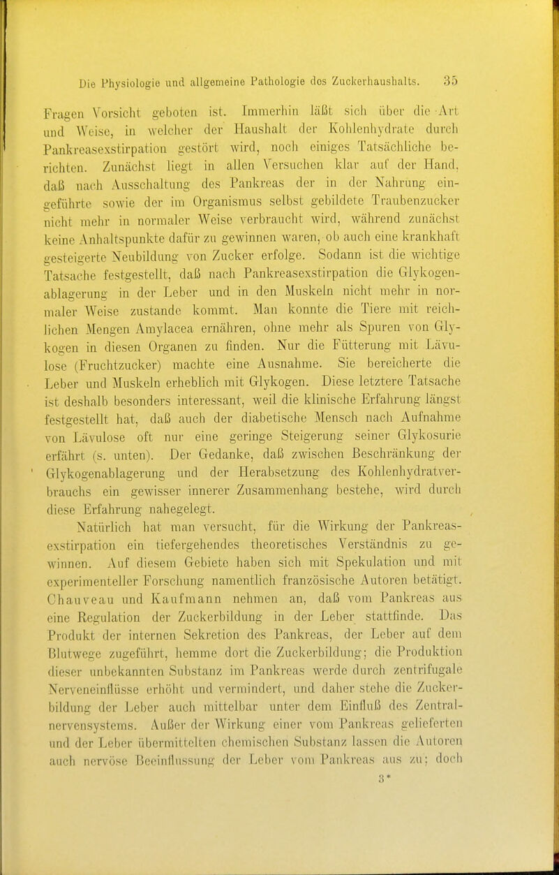 Fragen Vorsicht geboten ist. Immerhin läßt sich über die Ari and Weise, in welcher der Haushalt der Kohlenhydrate durch Pankreasexstirpation gestört wird, noch einiges Tatsächliche be- richten. Zunächst liegt, in allen Versuchen klar auf der Hand, daß nach Ausschaltung des Pankreas der in der Nahrung ein- geführte sowie der im Organismus selbst gebildete Traubenzucker nicht mehr in normaler Weise verbraucht wird, während zunächst keine Anhaltspunkte dafür zu gewinnen waren, ob auch eine krankhaft gesteigerte Neubildung von Zucker erfolge. Sodann ist die wichtige Tatsache festgestellt, daß nach Pankreasexstirpation die Glykogen- ablagerung in der Leber und in den Muskeln nicht mehr in nor- maler Weise zustande kommt. Man konnte die Tiere mit reich- lichen Mengen Amylacea ernähren, ohne mehr als Spuren von Gly- kogen in diesen Organen zu finden. Nur die Fütterung mit Lävu- lose (Fruchtzucker) machte eine Ausnahme. Sie bereicherte die Leber und Muskeln erheblich mit Glykogen. Diese letztere Tatsache ist deshalb besonders interessant, weil die klinische Erfahrung längst festgestellt hat, daß auch der diabetische Mensch nach Aufnahme von Lävulose oft nur eine geringe Steigerung seiner Glykosurie erfährt (s. unten). Der Gedanke, daß zwischen Beschränkung der (llvkogenablagerung und der Herabsetzung des Kohlenhydratver- brauchs ein gewisser innerer Zusammenhang bestehe, wird durch diese Erfahrung nahegelegt. Natürlich hat man versucht, für die Wirkung der Pankreas- exstirpation ein tiefergehendes theoretisches Verständnis zu ge- winnen. Auf diesem Gebiete haben sich mit Spekulation und mit experimenteller Forschung namentlich französische Autoren betätigt. Chauveau und Kaufmann nehmen an, daß vom Pankreas aus eine Regulation der Zuckerbildung in der Leber stattfinde. Das Produkt der internen Sekretion des Pankreas, der Leber auf dem Blutwege zugeführt, hemme dort die Zuckerbildung; die Produktion dieser unbekannten Substanz im Pankreas werde durch zentrifugale Nerveneinflüsse erhöht und vermindert, und daher stehe die Zucker- bildung der Leber auch mittelbar unter dem Einfluß des Zentral- nervensystems. Außer der Wirkung einer vom Pankreas gelieferten und der Leber übermittelten chemischen Substanz lassen die Autoren auch nervöse Beeinflussung der Leber vom Pankreas aus zu; doch