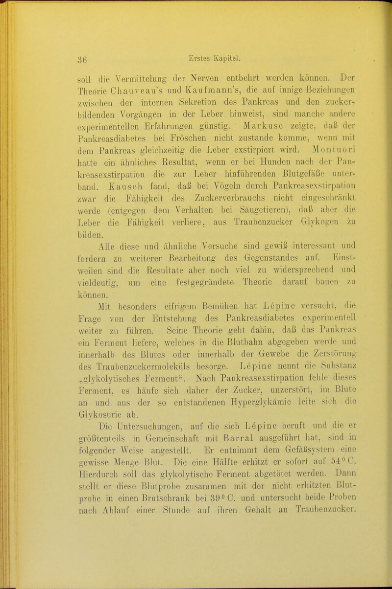 soll die Vermittelung der Nerven entbehr! werden können. Der Theorie Chanveau's und Kaufraann's, die auf innige Beziehungen zwischen der internen Sekretion des Pankreas und den zu6ker- biklenden Vorgängen in der Leber hinweist, sind manche andere experimentellen Erfahrungen günstig. Markuse zeigte, daß der Pankreasdiabetes bei Fröschen nicht zustande komme, wenn rail dem Pankreas gleichzeitig die Leber exstirpiert wird. Montuori hatte ein ähnliches Resultat, wenn er bei Hunden nach der Pan- kreasexstirpation die zur Leber hinführenden Blutgefäße unter- band. Kausen fand, daß bei Vögeln durch Pankreasexstirpation zwar die Fähigkeit des Zucker Verbrauchs nicht eingeschränkt werde (entgegen dem Verhalten bei Säugetieren), daß aber die Leber die Fähigkeit verliere, aus Traubenzucker Glykogen zu bilden. Alle diese und ähnliche Versuche sind gewiß interessant und fordern zu weiterer Bearbeitung des Gegenstandes auf. Einst- weilen sind die Resultate aber noch viel zu widersprechend und vieldeutig, um eine festgegründete Theorie darauf bauen zu können. Mit besonders eifrigem Bemühen hat Lepine versucht, die Frage von der Entstehung des Pankreasdiabetes experimentell weiter zu führen. Seine Theorie geht dahin, daß das Pankreas ein Ferment liefere, welches in die Blutbahn abgegeben werde und innerhalb des Blutes oder innerhalb der Gewebe die Zerstörung des Traubenzuckermoleküls besorge. Lepine nennt die Substanz „glykolytisches Ferment. Nach Pankreasexstirpation fehle- dieses Ferment, es häufe sich daher der Zucker, unzerstört. im Blute an und aus der so entstandenen Hyperglykämie Leite sich die Glukosurie ab. Die Untersuchungen, auf die sich Lepine beruft und die er größtenteils in Gemeinschaft mit Barrai ausgeführt hat. sind in folgender Weise angestellt. Er entnimmt dem Gefäßsystem eine gewisse Menge Blut. Die eine Hälfte erhitzt er sofort auf 54° C. Hierdurch soll das glykolytische Ferment abgetötet werden. Hann stellt er diese Blutprobe zusammen mit der nicht erhitzten Blut- probe in einen Brutschrank bei 39° C. und untersucht beide Proben nach Ablauf einer Stunde auf ihren Gehalt an Traubenzucker.