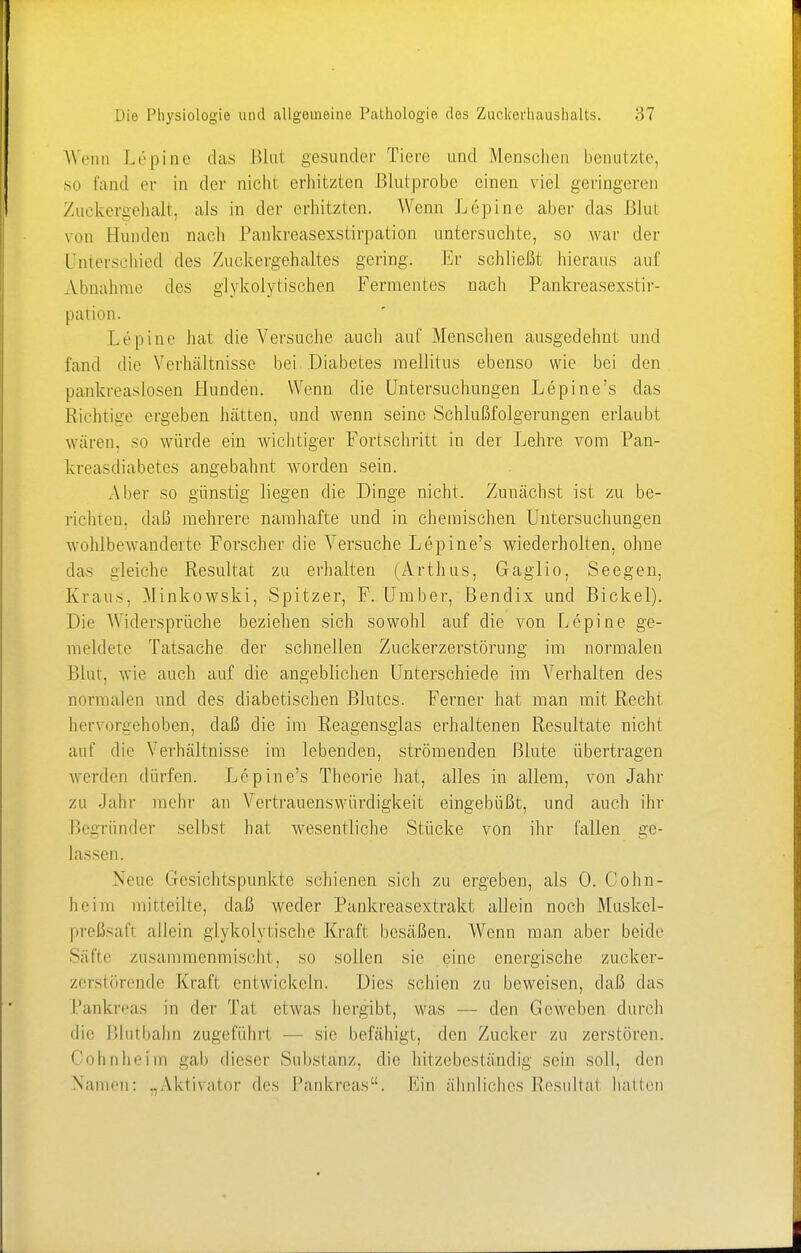 Wenn Lepine das Blut gesunder Tiere und Menschen benutzte, so fand er in der nicht erhitzten Blutprobe einen viel geringeren Zuckergehalt, als in der erhitzten. Wenn Lepine aber das ßlut von Hunden nach Pankreasexstirpation untersuchte, so war der Unterschied des Zuckergehaltes gering. Er schließt hieraus auf Abnahme des glykoly tischen Fermentes nach Pankreasexstir- pation. Lepine hat die Versuche auch auf Menschen ausgedehnt und fand die Verhältnisse bei Diabetes mellitus ebenso wie bei den pankreaslosen Hunden. Wenn die Untersuchungen Lepine's das Richtige ergeben hätten, und wenn seine Schlußfolgerungen erlaubt wären, so würde ein wichtiger Fortschritt in der Lehre vom Pan- kreasdiabetes angebahnt worden sein. Aber so günstig liegen die Dinge nicht. Zunächst ist zu be- richten, daß mehrere namhafte und in chemischen Untersuchungen wohlbewanderte Forscher die Versuche Lepine's wiederholten, ohne das gleiche Resultat zu erhalten (Arthus, Gaglio, Seegen, Kraus, Minkowski, Spitzer, F. Umber, Bendix und Bickel). Die Widersprüche beziehen sich sowohl auf die von Lepine ge- meldete Tatsache der schnellen Zuckerzerstörung im normalen Blut, wie auch auf die angeblichen Unterschiede im Verhalten des normalen und des diabetischen Blutes. Ferner hat man mit Recht hervorgehoben, daß die im Reagensglas erhaltenen Resultate nicht auf die Verhältnisse im lebenden, strömenden Blute übertragen werden dürfen. Lepine's Theorie hat, alles in allem, von Jahr zu Jahr mehr an Vertrauenswürdigkeit eingebüßt, und auch ihr Begründer selbst hat wesentliche Stücke von ihr fallen ge- lassen. Neue Gesichtspunkte schienen sich zu ergeben, als 0. Cohn- heim mitteilte, daß weder Pankreasextrakt allein noch Muskcl- preßsafl allein glykoiytische Kraft besäßen. Wenn man aber beide Säfte zusammenmischt, so sollen sie eine energische zucker- zerstörende Kraft entwickeln. Dies schien zu beweisen, dal) das Pankreas in der Tat etwas hergibt, was — den Geweben durch die Blutbahn zugeführl — sie befähigt, den Zucker zu zerstören. Cohnheim gab dieser Substanz, die hitzebeständig sein soll, den Namen: „Aktivator des Pankreas. Ein ähnliches Resultal hallen