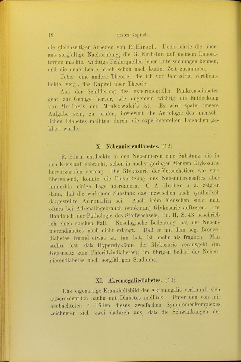 die gleichzeitigen Arbeiten von R. Hirsch. Doch Lehrte die über- aus sorgfältige Nachprüfung, die Gr. Embden auf meinem Labora- torium machte, wichtige Fehlerquellen jener Untersuchungen kennen, und die neue Lehre brach schon nach kurzer Zeit zusammen. lieber eine andere Theorie, die ich vor Jahresfrist veröffent- lichte, vergl. das Kapitel über Theorie. Aus der Schilderung des experimentellen Pankreasdiabetes geht zur Genüge hervor, wie ungemein wichtig die Entdeckung von Mering's und Minkowskis ist. Es wird später unsere Aufgabe sein, zu prüfen, inwieweit die Aetiologie des mensch- lichen Diabetes mellitus durch die experimentellen Tatsachen ge- klärt wurde. X. Nebennierendiabetes. (12) F. Blum entdeckte in den Nebennieren eine Substanz, die in den Kreislauf gebracht, schon in höchst geringen Mengen Glykosurie hervorzurufen vermag. Die Glykosurie der Versuchstiere war vor- übergehend, konnte die Einspritzung des Nebennierensaftes aber immerhin einige Tage überdauern. C. A. Herter u. a. zeigten dann, daß. die wirksame Substanz das inzwischen auch synthetisch dargestellte Adrenalin sei. Auch beim Menschen sieht man öfters bei Adrenalingebrauch (subkutan) Glykosurie auftreten. Im Handbuch der Pathologie des Stoffwechsels, Bd. II, S. 43 beschrieb ich einen solchen Fall. Nosologische Bedeutung hat der Neben- nierendiabetes noch nicht erlangt. Daß er mit dem sog. Bronze- diabetes irgend etwas zu tun hat, ist mehr als fraglich. Man stellte fest, daß Hyperglykämie der Glykosurie vorausgeht (im Gegensatz zum Phloridzindiabet.es); im übrigen bedarf der Neben- nierendiabetes noch sorgfältigen Studiums. XI. Akromegaliediabetes. (13) Das eigenartige Krankheitsbild der Akromegalie verknüpft sich außerordentlich häufig mit Diabetes mellitus. Unter den von mir beobachteten 4 Fällen dieses zwiefachen Symptomenkomplex es zeichneten sich zwei dadurch aus, daß die Schwankungen der