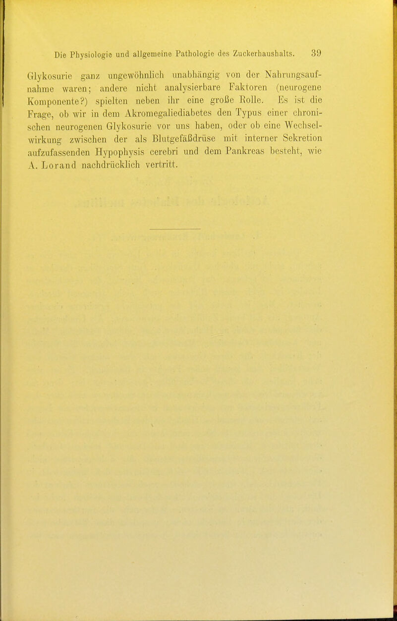 Glykosurie ganz ungewöhnlich unabhängig von der Nahrungsauf- nahme waren; andere nicht analysierbare Faktoren (neurogene Komponente?) spielten neben ihr eine große Rolle. Es ist die Frage, ob wir in dem Akromegaliediabetes den Typus einer chroni- schen neurogenen Glykosurie vor uns haben, oder ob eine Wechsel- wirkung zwischen der als Blutgefäßdrüse mit interner Sekretion aufzufassenden Hypophysis cerebri und dem Pankreas besteht, wie A. Lorand nachdrücklich vertritt.