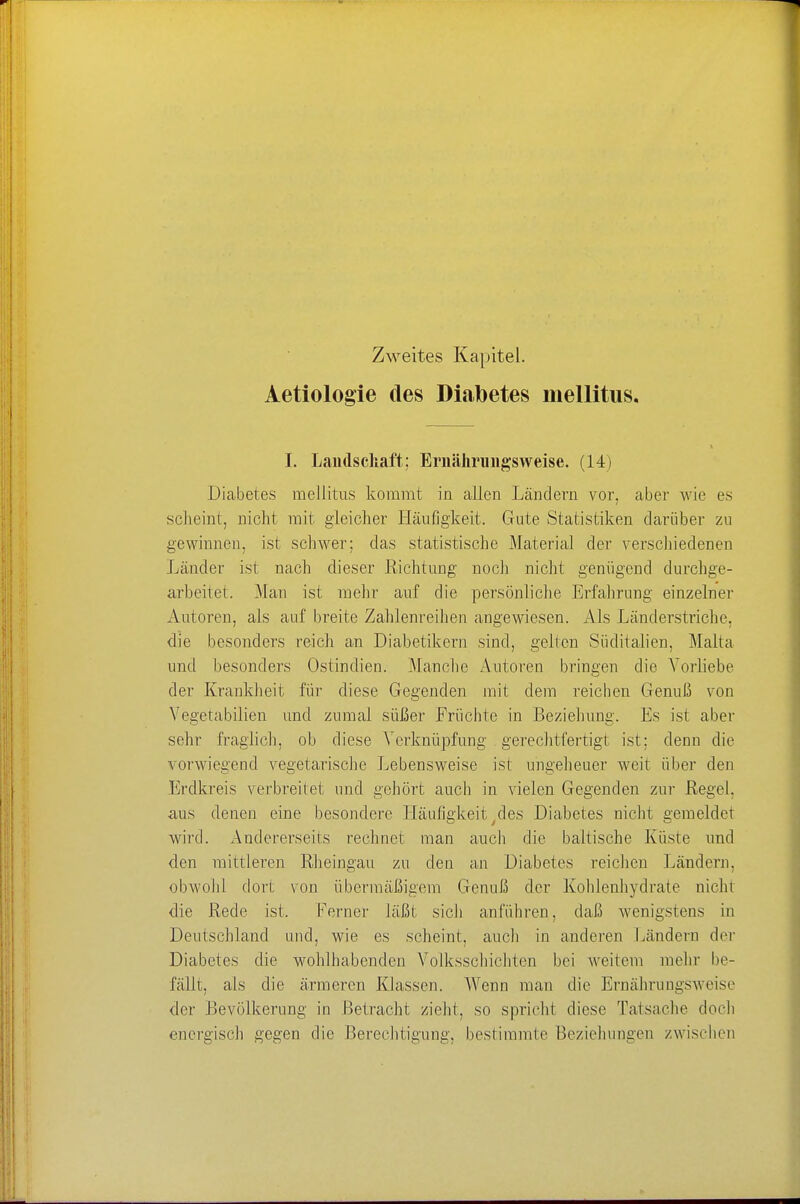 Zweites Kapitel. Aetiologie des Diabetes mellitus. I. Landschaft; Ernährungsweise. (14) Diabetes mellitus kommt in allen Ländern vor, aber wie es scheint, nicht mit gleicher Häufigkeit. Gute Statistiken darüber zu gewinnen, ist schwer; das statistische Material der verschiedenen Lander ist nach dieser Richtung noch nicht genügend durchge- arbeitet. Man ist mehr auf die persönliche Erfahrung einzelner Autoren, als auf breite Zahlenreihen angewiesen. Als Länderstriche, die besonders reich an Diabetikern sind, gellen Süditalien, Malta und besonders Ostindien. Manche Autoren bringen die Vorliebe der Krankheit für diese Gegenden mit dem reichen Genuß von Vegetabilien und zumal süßer Früchte in Beziehung. Es ist aber sehr fraglich, ob diese Verknüpfung gerechtfertigt ist: denn die vorwiegend vegetarische Lebensweise ist ungeheuer weit über den Erdkreis verbreitet und gehört auch in vielen Gegenden zur Regel, aus denen eine besondere Häufigkeit des Diabetes nicht gemeldet wird. Andererseits rechnet man auch die baltische Küste und den mittleren Rheingau zu den an Diabetes reichen Ländern, obwohl dort von übermäßigem Genuß der Kohlenhydrate nichl die Rede ist, Ferner läßt sich anführen, daß wenigstens in Deutschland und, wie es scheint, auch in anderen Ländern der Diabetes die wohlhabenden Volksschichten bei weitem mehr be- fällt, als die ärmeren Klassen. Wenn man die Ernährungsweise der .Bevölkerung in Betracht zieht, so spricht diese Tatsache doch energisch gegen die Berechtigung, bestimmte Beziehungen zwischen