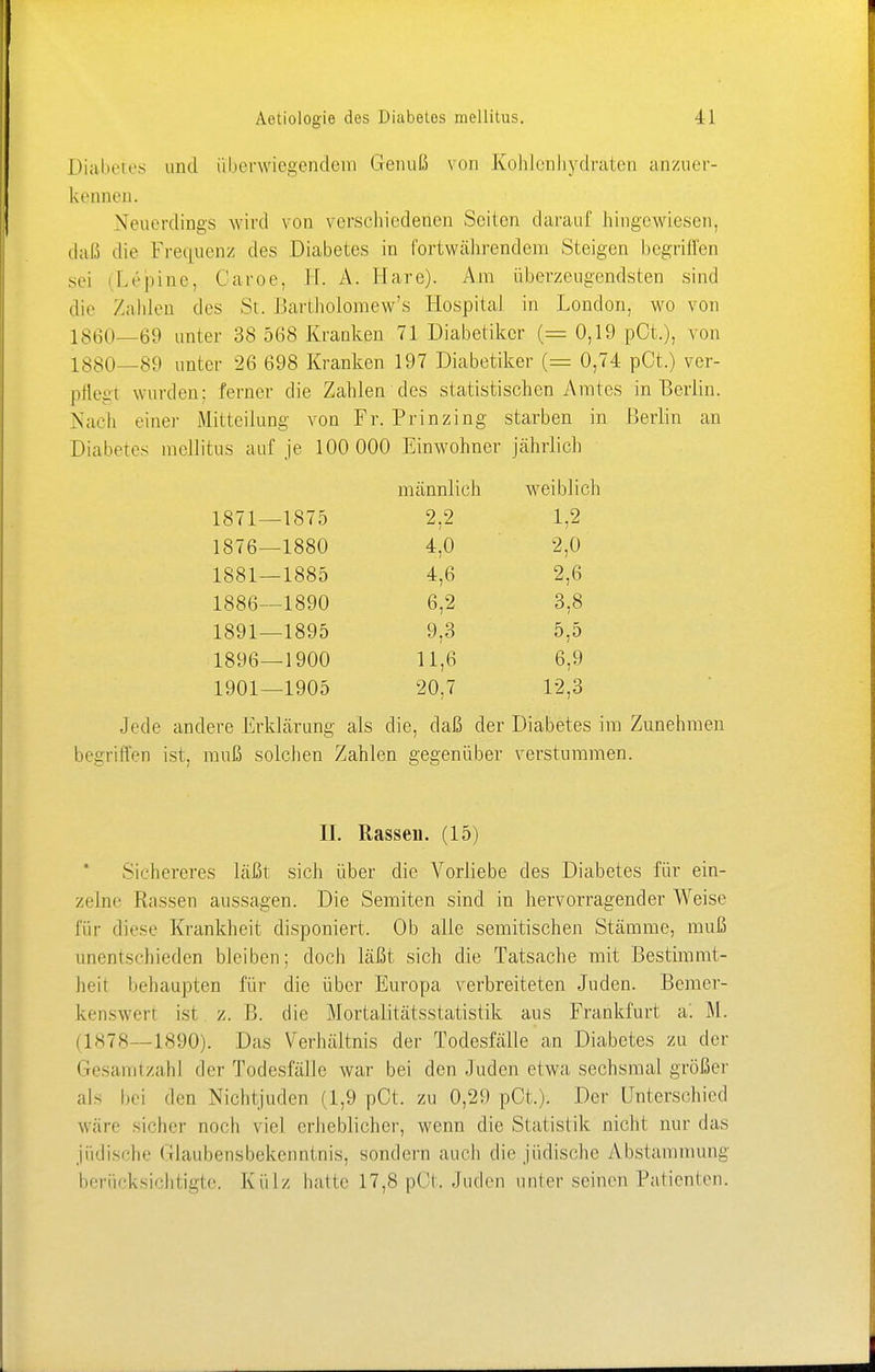 Diabetes und überwiegendem Genuß von Kohlenhydraten anzuer- kennen. Neuordings wird von verschiedenen Seiten darauf hingewiesen, daß die Frequenz des Diabetes in fortwährendem Steigen begriffen sei Lepine, Oaroe, EL A. Hare). Am überzeugendsten sind die Zahlen des St. Bartholomew's Hospital in London, wo von 1860—69 unter 38 568 Kranken 71 Diabetiker (= 0,19 pCt.), von l ssO—89 unter 26 698 Kranken 197 Diabetiker (= 0,74 pCt.) ver- pflegt wurden: ferner die Zahlen des statistischen Amtes in Berlin. Nach einer Mitteilung von Fr. Prinzing starben in Berlin an Diabetes mellitus auf je 100 000 Einwohner jährlich männlich weiblich 1871—1875 2,2 1,2 1876—1880 4,0 2,0 1881—1885 4,6 2,6 1886—1890 6,2 3,8 1891—1895 9,3 5,5 1896—1900 11,6 6,9 1901—1905 20,7 12,3 Jede andere Erklärung als die, daß der Diabetes im Zunehmen begriffen ist, muß solchen Zahlen gegenüber verstummen. II. Rassen. (15) Sichereres läßt sich über die Vorliebe des Diabetes für ein- zelne Rassen aussagen. Die Semiten sind in hervorragender Weise für diese Krankheit disponiert. Ob alle semitischen Stämme, muß anentschieden bleiben; doch läßt sich die Tatsache mit Bestimmt- heit behaupten für die über Europa verbreiteten Juden. Bemer- kenswert ist z. B. die Mortalitätsstatistik aus Frankfurt a'. M. (1878—1890). Das Verhältnis der Todesfälle an Diabetes zu der Gesamtzahl der Todesfälle war bei den Juden etwa sechsmal größer als bei den Niehijuden (1,9 pCt. zu 0,29 pCt.). Der Unterschied wäre Heher noch viel erheblicher, wenn die Statistik nicht nur das jüdische Glaubensbekenntnis, sondern auch die jüdische Abstammung berücksichtigte. Külz hatte 17,8 pCt. Juden unter seinen Patienten.