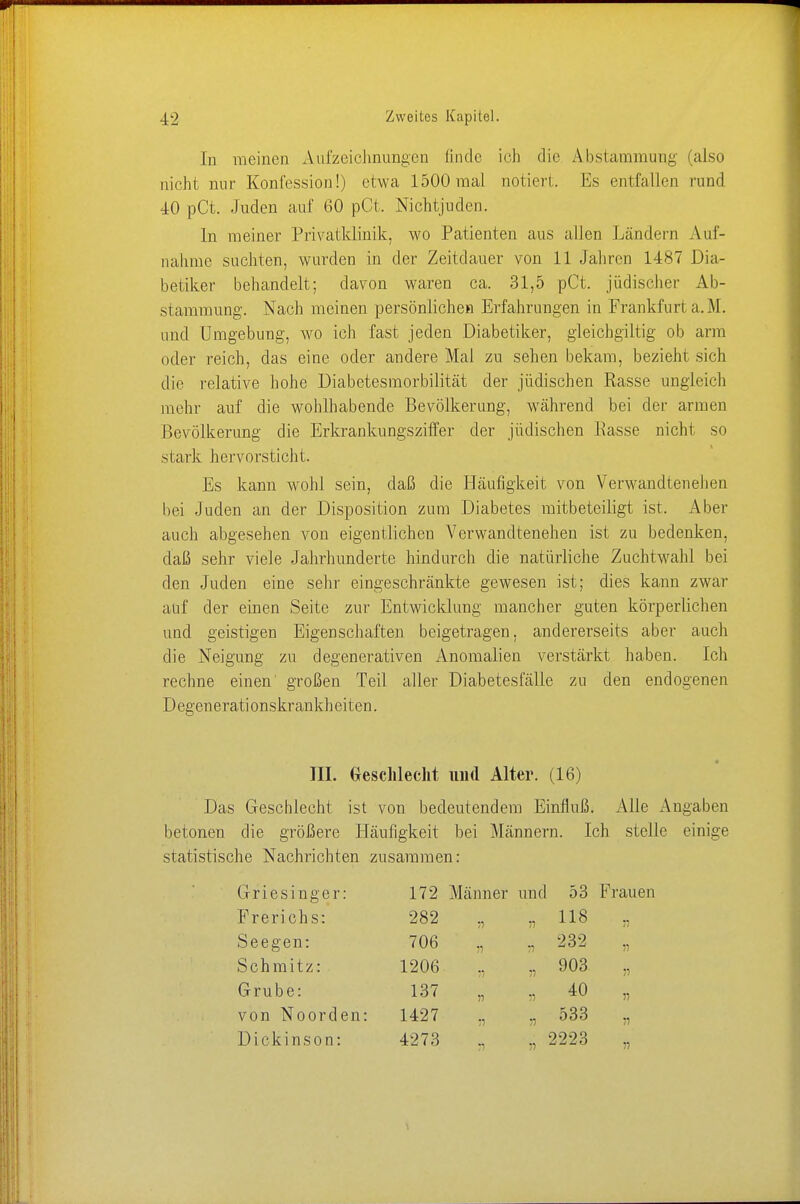 In meinen Aufzeichnungen linde ich die Abstammung (also nicht nur Konfession!) etwa 1500 mal notiert. Es entfallen rund 40 pCt. Juden auf 60 pCt. Nichtjuden. In meiner Privatklinik, wo Patienten aus allen Ländern Auf- nahme suchten, wurden in der Zeitdauer von 11 Jahren 1487 Dia- betiker behandelt; davon waren ca. 31,5 pCt. jüdischer Ab- stammung. Nach meinen persönlichen Erfahrungen in Frankfurt a. .M. und Umgebung, wo ich fast jeden Diabetiker, gleichgültig ob arm oder reich, das eine oder andere Mal zu sehen bekam, bezieht sich die relative hohe Diabetesmorbilität der jüdischen Rasse ungleich mehr auf die wohlhabende Bevölkerung, während bei der armen Bevölkerung die Erkrankungsziffer der jüdischen Easse nicht so stark hervorsticht. Es kann wohl sein, daß die Häufigkeit von Verwandtenehen bei Juden an der Disposition zum Diabetes mitbeteiligt ist. Aber auch abgesehen von eigentlichen Verwandtenehen ist zu bedenken, daß sehr viele Jahrhunderte hindurch die natürliche Zuchtwahl bei den Juden eine sehr eingeschränkte gewesen ist; dies kann zwar auf der einen Seite zur Entwicklung mancher guten körperlichen und geistigen Eigenschaften beigetragen, andererseits aber auch die Neigung zu degenerativen Anomalien verstärkt haben. Ich rechne einen' großen Teil aller Diabetesfälle zu den endogenen D egenerati onskr ankh eiten. III. Geschlecht und Alter. (16) Das Geschlecht ist von bedeutendem Einfluß. Alle Angaben betonen die größere Häufigkeit bei Männern. Ich stelle einige statistische Nachrichten zusammen: (Griesinger: Frerichs: Seegen: Schmitz: G ruber von Noorden: D i c k i n s o n: 172 Männer und 53 Frauen 282 „ „ 118 ,, 706 „ ,, 232 „ 1206 „ „ 903 „ 137 „ „ 40 „ 1427 „ „ 533 4273 _ 2223