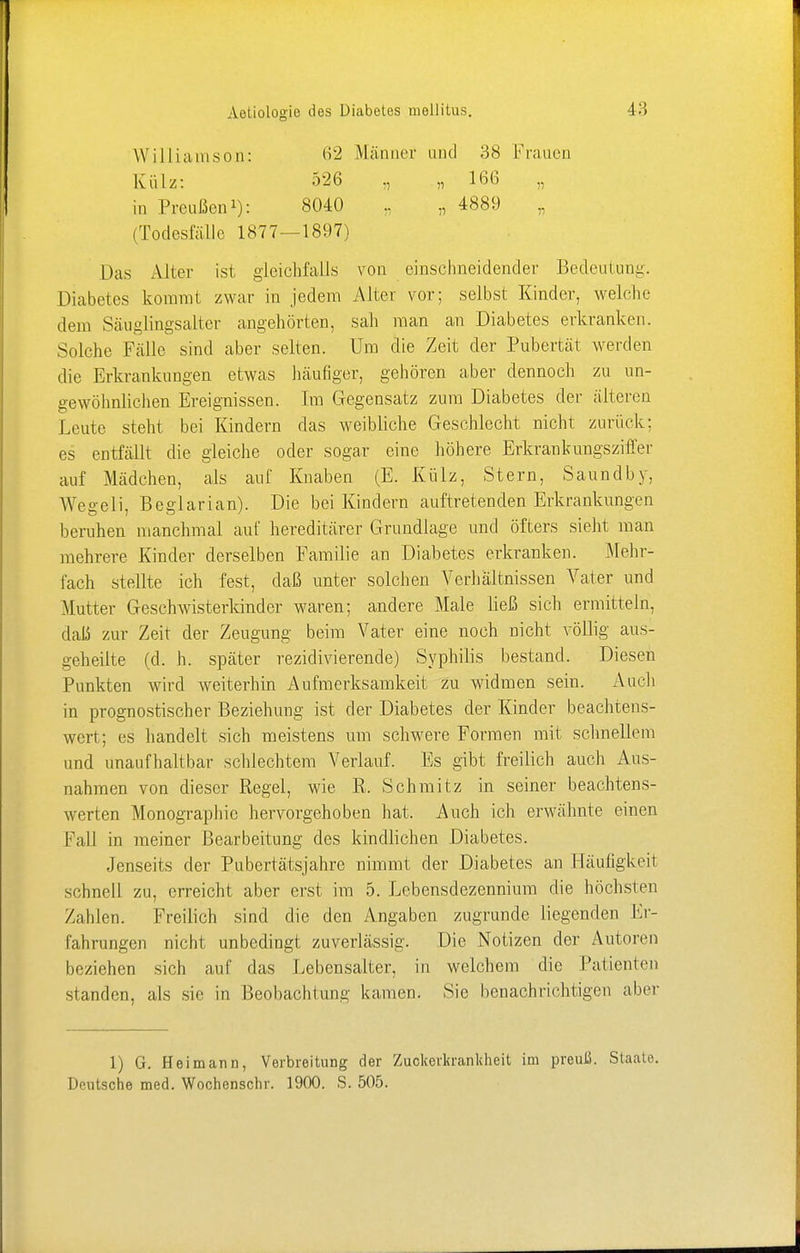 Williarnson: Külz: in Preußen1): 62 Männer und 38 Frauen 526 „ „ 166 „ 8040 „ 4889 (Todesfälle 1877—1897) Das Alter ist gleichfalls von einschneidender Bedeutung. Diabetes kommt zwar in jedem Alter vor; selbst Kinder, welche dem Säuglingsalter angehörten, sah man an Diabetes erkranken. Solche Fälle sind aber selten. Um die Zeit der Pubertät werden die Erkrankungen etwas häufiger, gehören aber dennoch zu un- gewöhnlichen Ereignissen. Im Gegensatz zum Diabetes der älteren Leute steht bei Kindern das weibliche Geschlecht nicht zurück; es entfällt die gleiche oder sogar eine höhere Erkrankungsziffer auf Mädchen, als auf Knaben (E. Külz, Stern, Saundby, Wegeli, Beglarian). Die bei Kindern auftretenden Erkrankungen beruhen manchmal auf hereditärer Grundlage und öfters sieht man mehrere Kinder derselben Familie an Diabetes erkranken. Mehr- fach stellte ich fest, daß unter solchen Verhältnissen Vater und Mutter Geschwisterkinder waren; andere Male ließ sich ermitteln, daß zur Zeit der Zeugung beim Vater eine noch nicht völlig aus- geheilte (d. h. später rezidivierende) Syphilis bestand. Diesen Punkten wird weiterhin Aufmerksamkeit zu widmen sein. Auch in prognostischer Beziehung ist der Diabetes der Kinder beachtens- wert; es handelt sich meistens um schwere Formen mit schnellem und unaufhaltbar schlechtem Verlauf. Es gibt freilich auch Aus- nahmen von dieser Regel, wie R. Schmitz in seiner beachtens- werten Monographie hervorgehoben hat. Auch ich erwähnte einen Fall in meiner Bearbeitung des kindlichen Diabetes. Jenseits der Pubertätsjahre nimmt der Diabetes an Häufigkeit schnell zu, erreicht aber erst im 5. Lebensdezennium die höchsten Zahlen. Freilich sind die den Angaben zugrunde liegenden Er- fahrungen nicht unbedingt zuverlässig. Die Notizen der Autoren beziehen sich auf das Lebensalter, in welchem die Patienten standen, als sie in Beobachtung kamen. Sie benachrichtigen aber 1) G. Hei mann, Verbreitung der Zuckerkrankheit im preuß. Staate. Deutsche med. Wochenschr. 1900. S. 505.
